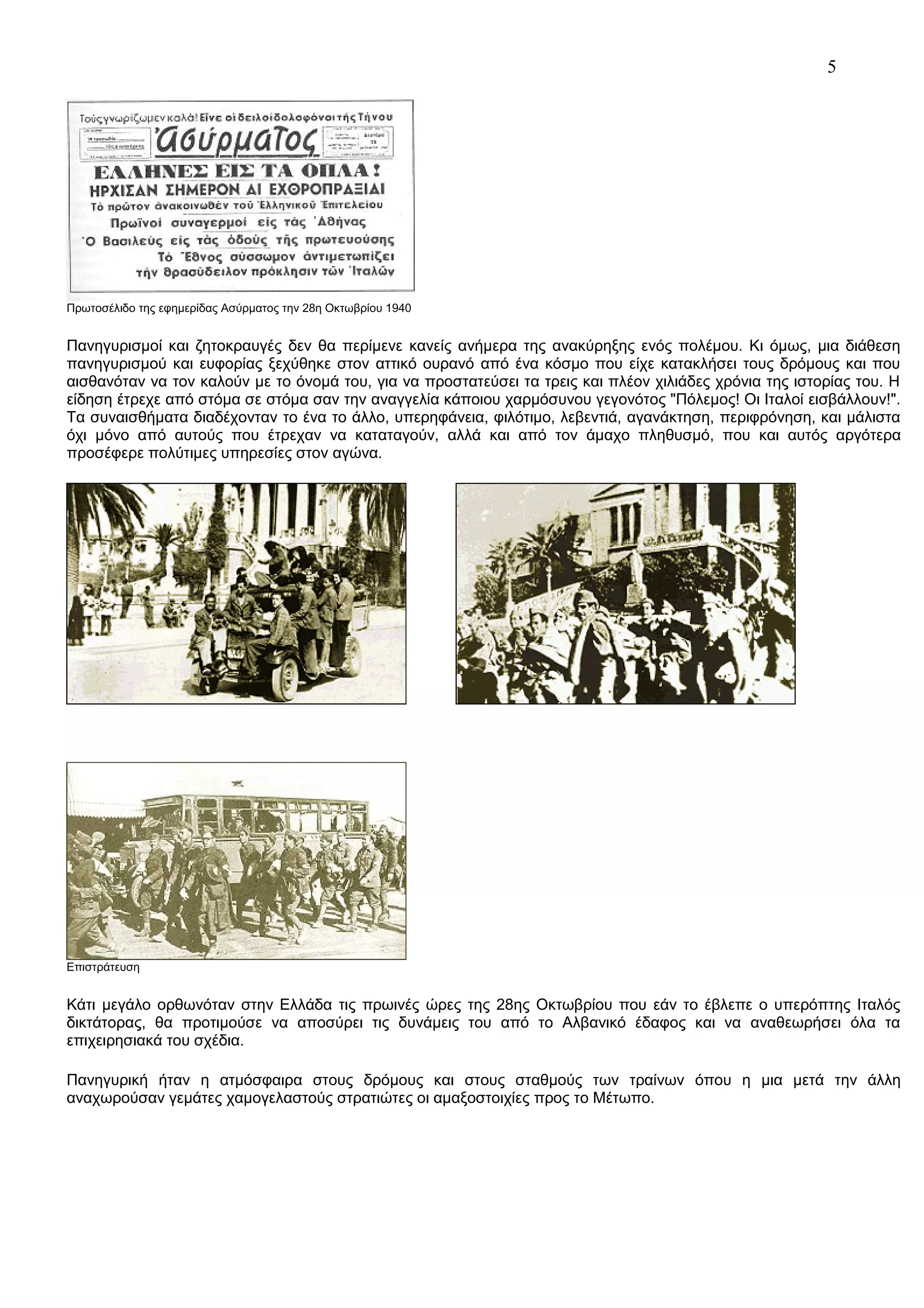5

Πρωτοσέλιδο της εφημερίδας Ασύρματος την 28η Οκτωβρίου 1940

Πανηγυρισμοί και ζητοκραυγές δεν θα περίμενε κανείς ανήμερα της ανακύρηξης ενός πολέμου. Κι όμως, μια διάθεση
πανηγυρισμού και ευφορίας ξεχύθηκε στον αττικό ουρανό από ένα κόσμο που είχε κατακλήσει τους δρόμους και που
αισθανόταν να τον καλούν με το όνομά του, για να προστατεύσει τα τρεις και πλέον χιλιάδες χρόνια της ιστορίας του. Η
είδηση έτρεχε από στόμα σε στόμα σαν την αναγγελία κάποιου χαρμόσυνου γεγονότος "Πόλεμος! Οι Ιταλοί εισβάλλουν!".
Τα συναισθήματα διαδέχονταν το ένα το άλλο, υπερηφάνεια, φιλότιμο, λεβεντιά, αγανάκτηση, περιφρόνηση, και μάλιστα
όχι μόνο από αυτούς που έτρεχαν να καταταγούν, αλλά και από τον άμαχο πληθυσμό, που και αυτός αργότερα
προσέφερε πολύτιμες υπηρεσίες στον αγώνα.

Επιστράτευση

Κάτι μεγάλο ορθωνόταν στην Ελλάδα τις πρωινές ώρες της 28ης Οκτωβρίου που εάν το έβλεπε ο υπερόπτης Ιταλός
δικτάτορας, θα προτιμούσε να αποσύρει τις δυνάμεις του από το Αλβανικό έδαφος και να αναθεωρήσει όλα τα
επιχειρησιακά του σχέδια.
Πανηγυρική ήταν η ατμόσφαιρα στους δρόμους και στους σταθμούς των τραίνων όπου η μια μετά την άλλη
αναχωρούσαν γεμάτες χαμογελαστούς στρατιώτες οι αμαξοστοιχίες προς το Μέτωπο.

 