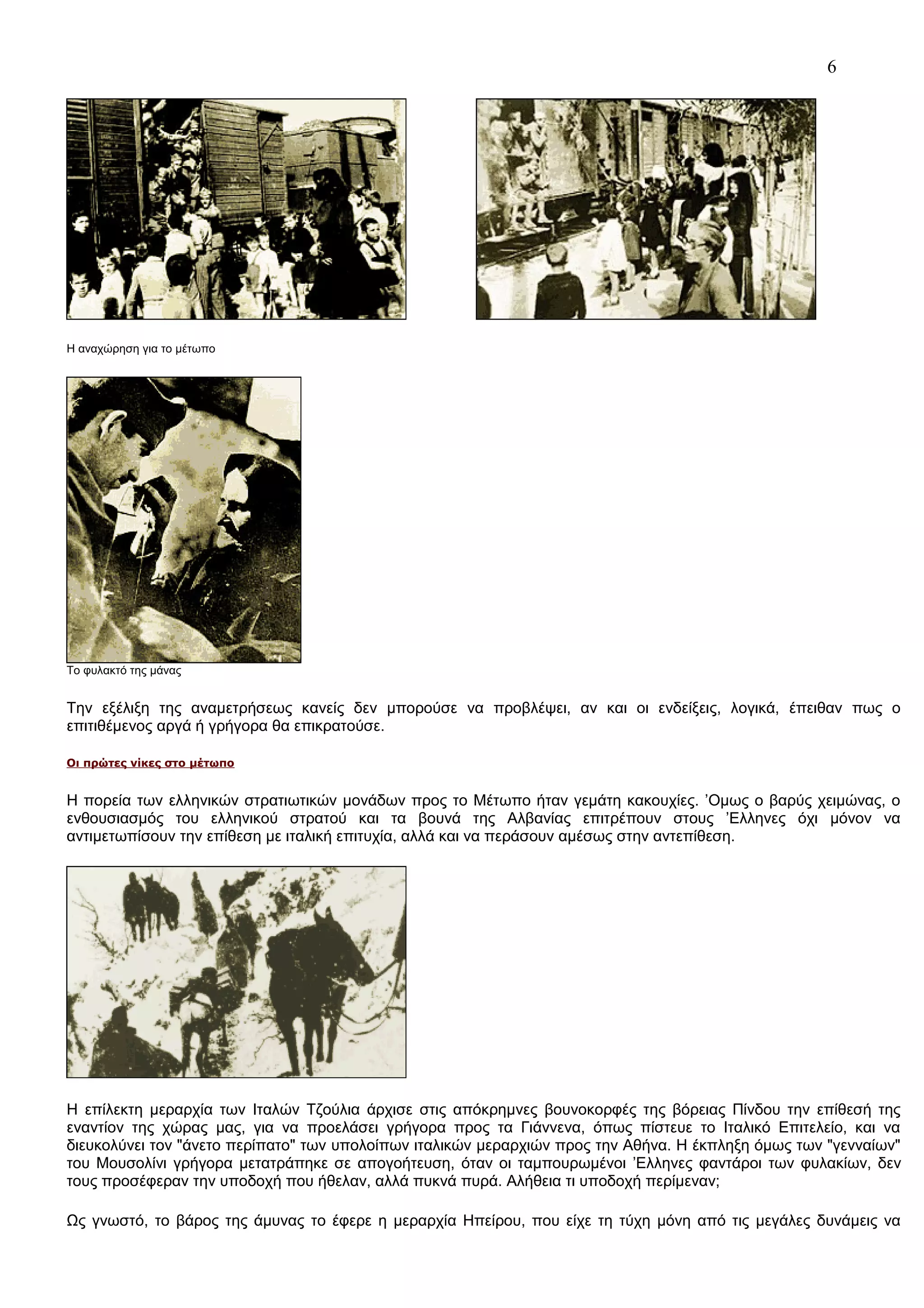 6

Η αναχώρηση για το μέτωπο

Το φυλακτό της μάνας

Την εξέλιξη της αναμετρήσεως κανείς δεν μπορούσε να προβλέψει, αν και οι ενδείξεις, λογικά, έπειθαν πως ο
επιτιθέμενος αργά ή γρήγορα θα επικρατούσε.
Οι πρώτες νίκες στο μέτωπο

Η πορεία των ελληνικών στρατιωτικών μονάδων προς το Μέτωπο ήταν γεμάτη κακουχίες. ’Ομως ο βαρύς χειμώνας, ο
ενθουσιασμός του ελληνικού στρατού και τα βουνά της Αλβανίας επιτρέπουν στους ’Ελληνες όχι μόνον να
αντιμετωπίσουν την επίθεση με ιταλική επιτυχία, αλλά και να περάσουν αμέσως στην αντεπίθεση.

H επίλεκτη μεραρχία των Ιταλών Τζούλια άρχισε στις απόκρημνες βουνοκορφές της βόρειας Πίνδου την επίθεσή της
εναντίον της χώρας μας, για να προελάσει γρήγορα προς τα Γιάννενα, όπως πίστευε το Ιταλικό Επιτελείο, και να
διευκολύνει τον "άνετο περίπατο" των υπολοίπων ιταλικών μεραρχιών προς την Αθήνα. Η έκπληξη όμως των "γενναίων"
του Μουσολίνι γρήγορα μετατράπηκε σε απογοήτευση, όταν οι ταμπουρωμένοι ’Ελληνες φαντάροι των φυλακίων, δεν
τους προσέφεραν την υποδοχή που ήθελαν, αλλά πυκνά πυρά. Αλήθεια τι υποδοχή περίμεναν;
Ως γνωστό, το βάρος της άμυνας το έφερε η μεραρχία Ηπείρου, που είχε τη τύχη μόνη από τις μεγάλες δυνάμεις να

 