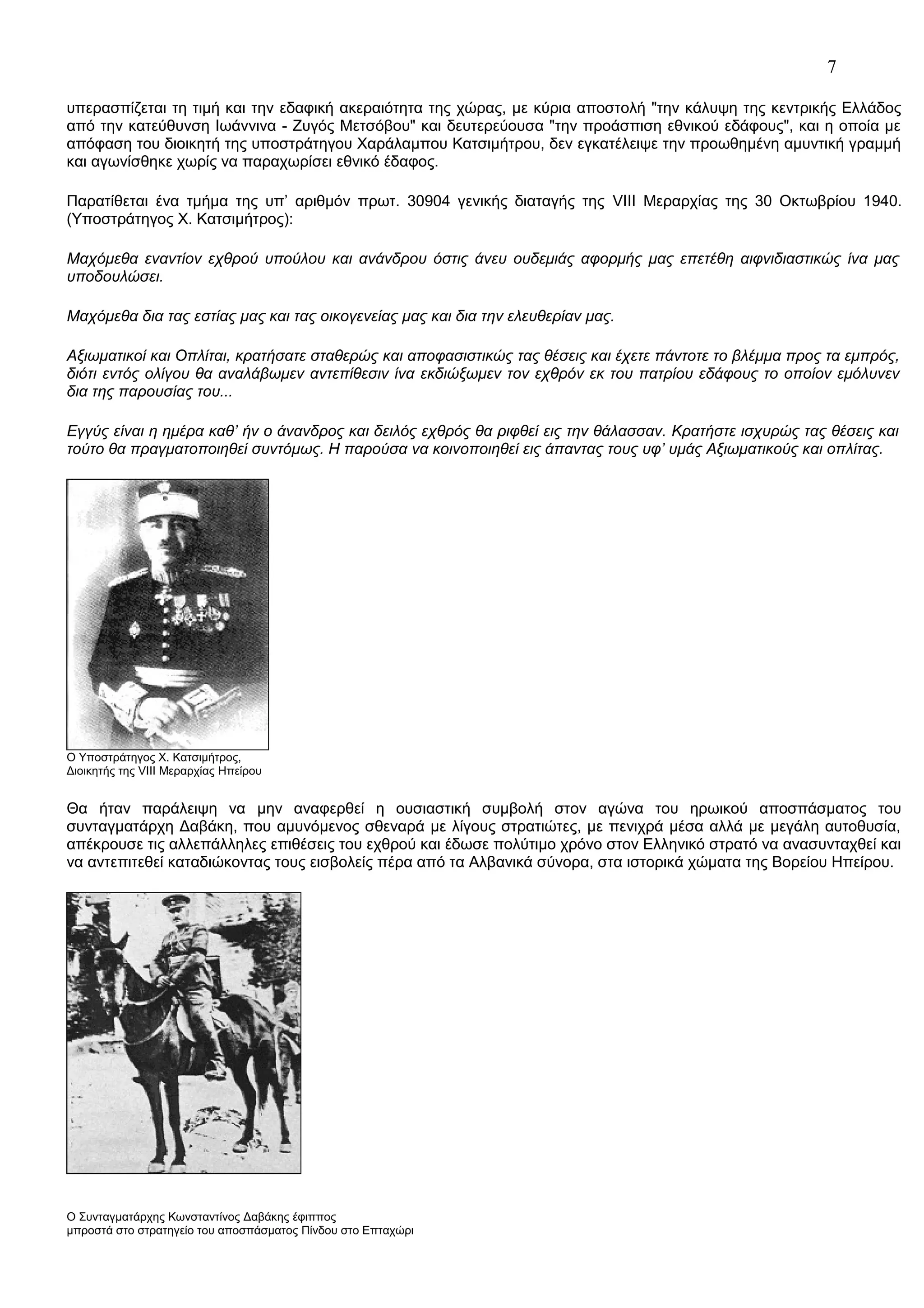 7
υπερασπίζεται τη τιμή και την εδαφική ακεραιότητα της χώρας, με κύρια αποστολή "την κάλυψη της κεντρικής Ελλάδος
από την κατεύθυνση Ιωάννινα - Ζυγός Μετσόβου" και δευτερεύουσα "την προάσπιση εθνικού εδάφους", και η οποία με
απόφαση του διοικητή της υποστράτηγου Χαράλαμπου Κατσιμήτρου, δεν εγκατέλειψε την προωθημένη αμυντική γραμμή
και αγωνίσθηκε χωρίς να παραχωρίσει εθνικό έδαφος.
Παρατίθεται ένα τμήμα της υπ’ αριθμόν πρωτ. 30904 γενικής διαταγής της VIII Μεραρχίας της 30 Οκτωβρίου 1940.
(Υποστράτηγος Χ. Κατσιμήτρος):
Μαχόμεθα εναντίον εχθρού υπούλου και ανάνδρου όστις άνευ ουδεμιάς αφορμής μας επετέθη αιφνιδιαστικώς ίνα μας
υποδουλώσει.
Μαχόμεθα δια τας εστίας μας και τας οικογενείας μας και δια την ελευθερίαν μας.
Αξιωματικοί και Οπλίται, κρατήσατε σταθερώς και αποφασιστικώς τας θέσεις και έχετε πάντοτε το βλέμμα προς τα εμπρός,
διότι εντός ολίγου θα αναλάβωμεν αντεπίθεσιν ίνα εκδιώξωμεν τον εχθρόν εκ του πατρίου εδάφους το οποίον εμόλυνεν
δια της παρουσίας του...
Εγγύς είναι η ημέρα καθ’ ήν ο άνανδρος και δειλός εχθρός θα ριφθεί εις την θάλασσαν. Κρατήστε ισχυρώς τας θέσεις και
τούτο θα πραγματοποιηθεί συντόμως. Η παρούσα να κοινοποιηθεί εις άπαντας τους υφ’ υμάς Αξιωματικούς και οπλίτας.

Ο Υποστράτηγος Χ. Κατσιμήτρος,
Διοικητής της VIII Μεραρχίας Ηπείρου

Θα ήταν παράλειψη να μην αναφερθεί η ουσιαστική συμβολή στον αγώνα του ηρωικού αποσπάσματος του
συνταγματάρχη Δαβάκη, που αμυνόμενος σθεναρά με λίγους στρατιώτες, με πενιχρά μέσα αλλά με μεγάλη αυτοθυσία,
απέκρουσε τις αλλεπάλληλες επιθέσεις του εχθρού και έδωσε πολύτιμο χρόνο στον Ελληνικό στρατό να ανασυνταχθεί και
να αντεπιτεθεί καταδιώκοντας τους εισβολείς πέρα από τα Αλβανικά σύνορα, στα ιστορικά χώματα της Βορείου Ηπείρου.

Ο Συνταγματάρχης Κωνσταντίνος Δαβάκης έφιππος
μπροστά στο στρατηγείο του αποσπάσματος Πίνδου στο Επταχώρι

 