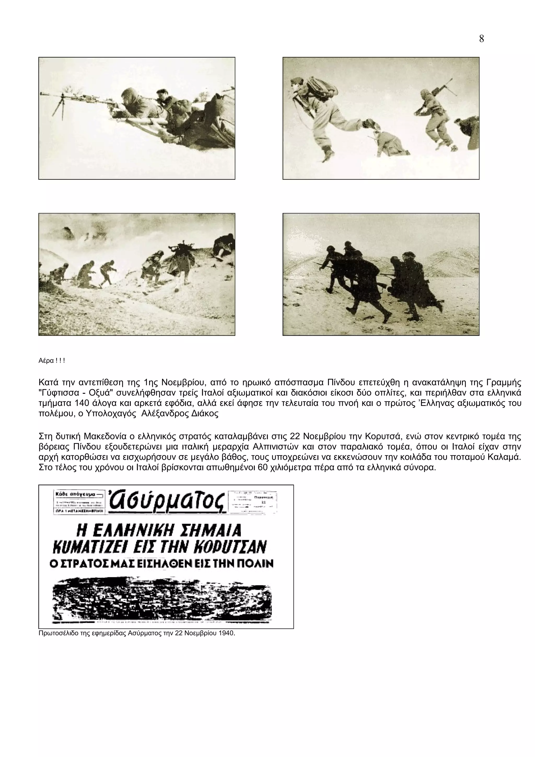 8

Αέρα ! ! !

Κατά την αντεπίθεση της 1ης Νοεμβρίου, από το ηρωικό απόσπασμα Πίνδου επετεύχθη η ανακατάληψη της Γραμμής
"Γύφτισσα - Οξυά" συνελήφθησαν τρείς Ιταλοί αξιωματικοί και διακόσιοι είκοσι δύο οπλίτες, και περιήλθαν στα ελληνικά
τμήματα 140 άλογα και αρκετά εφόδια, αλλά εκεί άφησε την τελευταία του πνοή και ο πρώτος ’Ελληνας αξιωματικός του
πολέμου, ο Υπολοχαγός Αλέξανδρος Διάκος
Στη δυτική Μακεδονία ο ελληνικός στρατός καταλαμβάνει στις 22 Νοεμβρίου την Κορυτσά, ενώ στον κεντρικό τομέα της
βόρειας Πίνδου εξουδετερώνει μια ιταλική μεραρχία Αλπινιστών και στον παραλιακό τομέα, όπου οι Ιταλοί είχαν στην
αρχή κατορθώσει να εισχωρήσουν σε μεγάλο βάθος, τους υποχρεώνει να εκκενώσουν την κοιλάδα του ποταμού Καλαμά.
Στο τέλος του χρόνου οι Ιταλοί βρίσκονται απωθημένοι 60 χιλιόμετρα πέρα από τα ελληνικά σύνορα.

Πρωτοσέλιδο της εφημερίδας Ασύρματος την 22 Νοεμβρίου 1940.

 