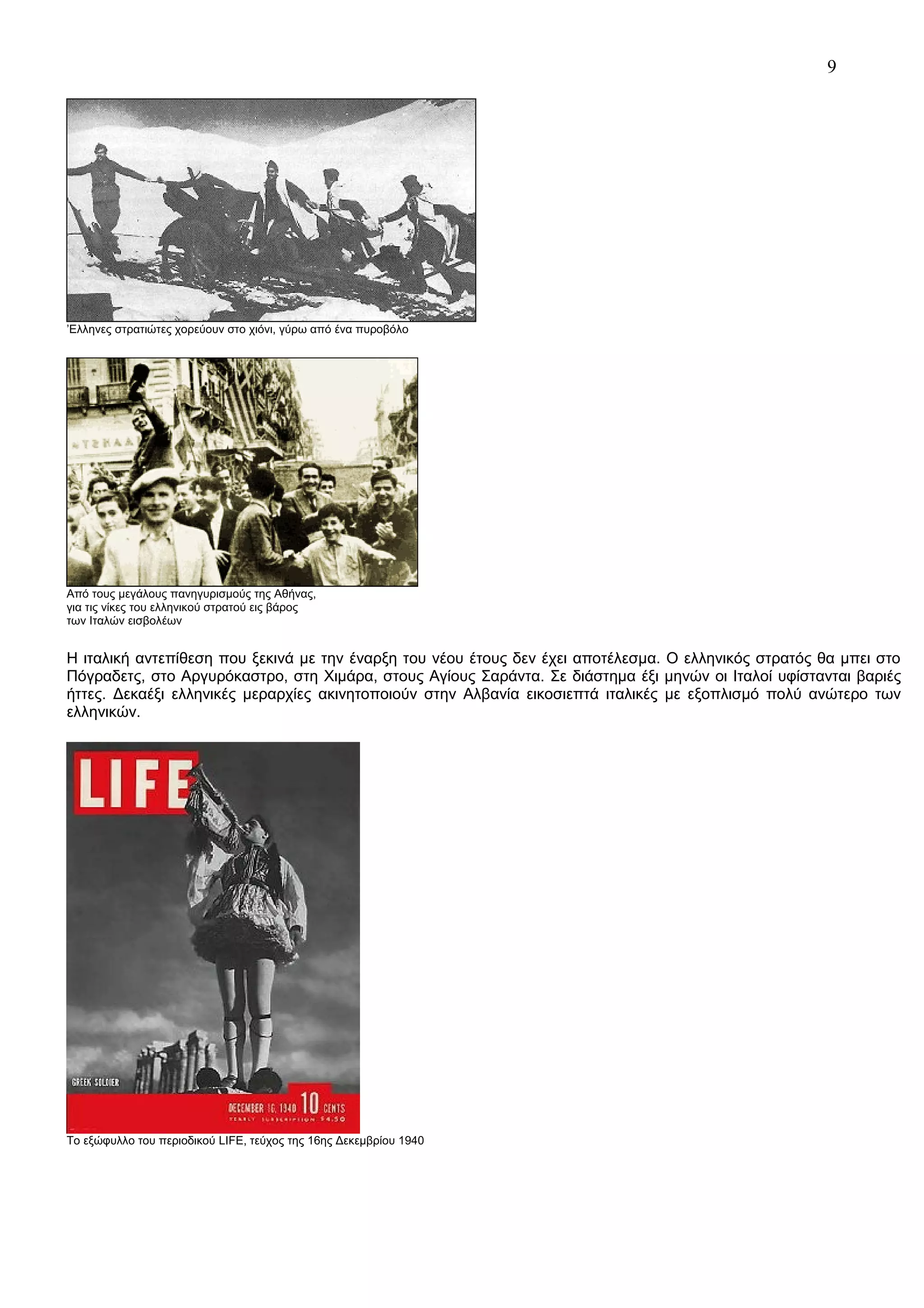 9

’Ελληνες στρατιώτες χορεύουν στο χιόνι, γύρω από ένα πυροβόλο

Από τους μεγάλους πανηγυρισμούς της Αθήνας,
για τις νίκες του ελληνικού στρατού εις βάρος
των Ιταλών εισβολέων

Η ιταλική αντεπίθεση που ξεκινά με την έναρξη του νέου έτους δεν έχει αποτέλεσμα. Ο ελληνικός στρατός θα μπει στο
Πόγραδετς, στο Αργυρόκαστρο, στη Χιμάρα, στους Αγίους Σαράντα. Σε διάστημα έξι μηνών οι Ιταλοί υφίστανται βαριές
ήττες. Δεκαέξι ελληνικές μεραρχίες ακινητοποιούν στην Αλβανία εικοσιεπτά ιταλικές με εξοπλισμό πολύ ανώτερο των
ελληνικών.

Το εξώφυλλο του περιοδικού LIFE, τεύχος της 16ης Δεκεμβρίου 1940

 