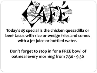 Today's $5 special is the chicken quesadilla or
beef tacos with rice or wedge fries and comes
with a jet juice or bottled water.
Don’t forget to stop in for a FREE bowl of
oatmeal every morning from 7:30 - 9:30
 