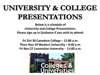 Below is a schedule of
University and College Presentations.
Please sign up in Guidance if you wish to attend:
Fri Oct 30 Canadore College – 11:00 a.m.
Thurs Nov 19 Western University – 8:30 a.m.
Fri Nov 27 Laurentian University - 11:00 a.m.
 