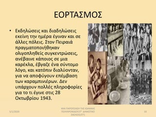 ΕΟΡΤΑΣΜΟΣ
• Εκδηλώσεις και διαδηλώσεις
εκείνη την ημέρα έγιναν και σε
άλλες πόλεις. Στον Πειραιά
πραγματοποιήθηκαν
ολιγοπληθείς συγκεντρώσεις,
ανέβαινε κάποιος σε μια
καρέκλα, έβγαζε ένα σύντομο
λόγο, και κατόπιν διαλύονταν,
για να αποφύγουν επέμβαση
των καραμπινιέρων. Δεν
υπάρχουν πολλές πληροφορίες
για το τι έγινε στις 28
Οκτωβρίου 1943.
5/1/2020
ΜΙΑ ΠΑΡΟΥΣΙΑΣΗ ΤΗΣ ΙΩΑΝΝΑΣ
ΠΟΛΥΧΡΟΝΙΔΟΥ/2Ο ΔΗΜΟΤΙΚΟ
ΣΧΟΛΕΙΟ/ΣΤ1
10
 