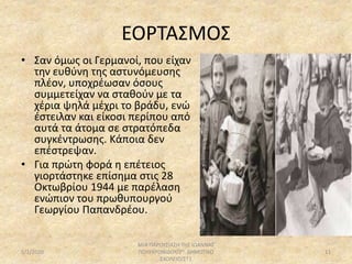 ΕΟΡΤΑΣΜΟΣ
• Σαν όμως οι Γερμανοί, που είχαν
την ευθύνη της αστυνόμευσης
πλέον, υποχρέωσαν όσους
συμμετείχαν να σταθούν με τα
χέρια ψηλά μέχρι το βράδυ, ενώ
έστειλαν και είκοσι περίπου από
αυτά τα άτομα σε στρατόπεδα
συγκέντρωσης. Κάποια δεν
επέστρεψαν.
• Για πρώτη φορά η επέτειος
γιορτάστηκε επίσημα στις 28
Οκτωβρίου 1944 με παρέλαση
ενώπιον του πρωθυπουργού
Γεωργίου Παπανδρέου.
5/1/2020
ΜΙΑ ΠΑΡΟΥΣΙΑΣΗ ΤΗΣ ΙΩΑΝΝΑΣ
ΠΟΛΥΧΡΟΝΙΔΟΥ/2Ο ΔΗΜΟΤΙΚΟ
ΣΧΟΛΕΙΟ/ΣΤ1
11
 