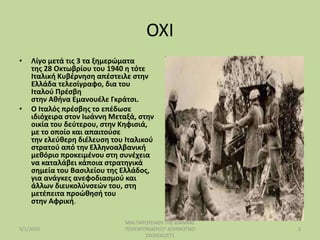 ΟΧΙ
• Λίγο μετά τις 3 τα ξημερώματα
της 28 Οκτωβρίου του 1940 η τότε
Ιταλική Κυβέρνηση απέστειλε στην
Ελλάδα τελεσίγραφο, δια του
Ιταλού Πρέσβη
στην Αθήνα Εμανουέλε Γκράτσι.
• Ο Ιταλός πρέσβης το επέδωσε
ιδιόχειρα στον Ιωάννη Μεταξά, στην
οικία του δεύτερου, στην Κηφισιά,
με το οποίο και απαιτούσε
την ελεύθερη διέλευση του Ιταλικού
στρατού από την Ελληνοαλβανική
μεθόριο προκειμένου στη συνέχεια
να καταλάβει κάποια στρατηγικά
σημεία του Βασιλείου της Ελλάδος,
για ανάγκες ανεφοδιασμού και
άλλων διευκολύνσεών του, στη
μετέπειτα προώθησή του
στην Αφρική.
5/1/2020
ΜΙΑ ΠΑΡΟΥΣΙΑΣΗ ΤΗΣ ΙΩΑΝΝΑΣ
ΠΟΛΥΧΡΟΝΙΔΟΥ/2ο ΔΟΗΜΟΤΙΚΟ
ΣΧΟΛΕΙΟ/ΣΤ1
3
 