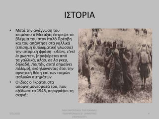 ΙΣΤΟΡΙΑ
• Μετά την ανάγνωση του
κειμένου ο Μεταξάς έστρεψε το
βλέμμα του στον Ιταλό Πρέσβη
και του απάντησε στα γαλλικά
(επίσημη διπλωματική γλώσσα)
την ιστορική φράση: «Alors, c'est
la guerre», (προφέρεται από
τα γαλλικά, αλόρ, σε λα γκερ,
δηλαδή, Λοιπόν, αυτό σημαίνει
πόλεμο), εκδηλώνοντας έτσι την
αρνητική θέση επί των ιταμών
ιταλικών αιτημάτων.
• O ίδιος ο Γκράτσι στα
απομνημονεύματά του, που
εξέδωσε το 1945, περιγράφει τη
σκηνή:
5/1/2020
ΜΙΑ ΠΑΡΟΥΣΙΑΣΗ ΤΗΣ ΙΩΑΝΝΑΣ
ΠΟΛΥΧΡΟΝΙΔΟΥ/2ο ΔΗΜΟΤΙΚΟ
ΣΧΟΛΕΙΟ/ΣΤ1
4
 