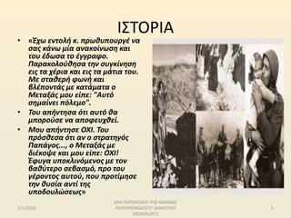 ΙΣΤΟΡΙΑ
• «Έχω εντολή κ. πρωθυπουργέ να
σας κάνω μία ανακοίνωση και
του έδωσα το έγγραφο.
Παρακολούθησα την συγκίνηση
εις τα χέρια και εις τα μάτια του.
Με σταθερή φωνή και
βλέποντάς με κατάματα ο
Μεταξάς μου είπε: "Αυτό
σημαίνει πόλεμο".
• Του απήντησα ότι αυτό θα
μπορούσε να αποφευχθεί.
• Μου απήντησε ΟΧΙ. Του
πρόσθεσα ότι αν ο στρατηγός
Παπάγος..., ο Μεταξάς με
διέκοψε και μου είπε: ΟΧΙ!
Έφυγα υποκλινόμενος με τον
βαθύτερο σεβασμό, προ του
γέροντος αυτού, που προτίμησε
την θυσία αντί της
υποδουλώσεως»
5/1/2020
ΜΙΑ ΠΑΡΟΥΣΙΑΣΗ ΤΗΣ ΙΩΑΝΝΑΣ
ΠΟΛΥΧΡΟΝΙΔΟΥ/2ο ΔΗΜΟΤΙΚΟ
ΣΧΟΛΕΙΟ/ΣΤ1
5
 