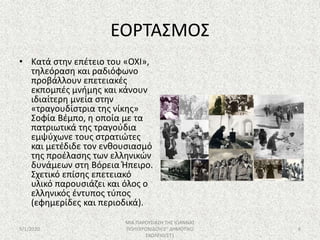 ΕΟΡΤΑΣΜΟΣ
• Κατά στην επέτειο του «ΟΧΙ»,
τηλεόραση και ραδιόφωνο
προβάλλουν επετειακές
εκπομπές μνήμης και κάνουν
ιδιαίτερη μνεία στην
«τραγουδίστρια της νίκης»
Σοφία Βέμπο, η οποία με τα
πατριωτικά της τραγούδια
εμψύχωνε τους στρατιώτες
και μετέδιδε τον ενθουσιασμό
της προέλασης των ελληνικών
δυνάμεων στη Βόρεια Ήπειρο.
Σχετικό επίσης επετειακό
υλικό παρουσιάζει και όλος ο
ελληνικός έντυπος τύπος
(εφημερίδες και περιοδικά).
5/1/2020
ΜΙΑ ΠΑΡΟΥΣΙΑΣΗ ΤΗΣ ΙΩΑΝΝΑΣ
ΠΟΛΥΧΡΟΝΙΔΟΥ/2Ο ΔΗΜΟΤΙΚΟ
ΣΧΟΛΕΙΟ/ΣΤ1
8
 