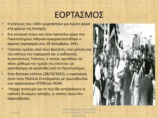 ΕΟΡΤΑΣΜΟΣ
• Η επέτειος του «ΟΧΙ» γιορτάστηκε για πρώτη φορά
στα χρόνια της Κατοχής.
• Στο κεντρικό κτίριο και στον προαύλιο χώρο του
Πανεπιστημίου Αθηνών πραγματοποιήθηκε ο
πρώτος εορτασμός στις 28 Οκτωβρίου 1941.
• Γίνονταν ομιλίες από τους φοιτητές, ενώ μίλησε για
την επέτειο την παραμονή και ο καθηγητής
Κωνσταντίνος Τσάτσος, ο οποίος αρνήθηκε να
κάνει μάθημα την ημέρα της επετείου με
αποτέλεσμα να απολυθεί από το Πανεπιστήμιο.
• Στην δεύτερη επέτειο (28/10/1942), ο εορτασμός
έγινε στην Πλατεία Συντάγματος με πρωτοβουλία
των οργανώσεων ΕΠΟΝ και ΠΕΑΝ.
• Υπήρχε ανησυχία για το πώς θα αντιδράσουν οι
ιταλικές δυνάμεις κατοχής, οι οποίες όμως δεν
παρενέβησαν.
5/1/2020
ΜΙΑ ΠΑΡΟΥΣΙΑΣΗ ΤΗΣ ΙΩΑΝΝΑΣ
ΠΟΛΥΧΡΟΝΙΔΟΥ/2Ο ΔΗΜΟΤΙΚΟ
ΣΧΟΛΕΙΟ/ΣΤ1
9
 