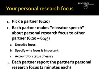 1.
2.

Pick a partner (6:20)
Each partner makes “elevator speech”
about personal research focus to other
partner (6:20 – 6:45)
a. Describe focus
b. Specify why focus is important
c. Account for status of essay

3.

Each partner report the partner’s personal
research focus (2 minutes each)

 