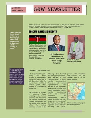 1
April 01, 2015
Volume 2, Issue 4 GRW NEWSLETTER
Please read the
Kenya Article
all the way to
the last page.
Please seek
opportunities
for business
with the
country of
Kenya .
This Newsletter
is private to
GRW agencies
only. The
newsletter is
not for your
clients.
Also since this
newsletter is
dedicated to
R.E. Bradley, as
such, all the
quotes are from
him.
Do you have a have
a product that you
think Kenya GRW
agency might be able
to sell in his country?
Let us know so we
can explore import
& export possibilities
for you with Kenya.
rt of the GRW
contract rules. Please
email GRW if you do
not know what the
GRW In and Out
program
Is and we will email
you back.
This newsletter is
best read by printing
it out. If not, then
please scroll all the
way down to read it
all.
PLEASE READ THIS APRIL 2015 GRW NEWSLETTER ALL THE WAY TO THE LAST PAGE. THESE
MONTHLY NEWSLETTERS ARE TO HELP YOUR GRW AGENCY AND YOUR READING THEM
ENTIRELY SHOWS YOUR DEDICATION AS A GRW AGENCY. THANK YOU.
We have the pleasure and
honor of presenting to you
the GRW April Newsletter
article about the country of
Kenya. We hope you all
read it and explore
opportunities to sell into
Kenya and import
products from Kenya.
SPECIAL ARTICLE ON KENYA
KENYA ARTICE CONTINUES BELOW:
The Republic of Kenya is a
unitary State. Kenya
attained its independence
from British colonial rule on
12th December 1963. The
country has a multi-party
political system whose
hallmark is parliamentary
democracy.
The Parliament of Kenya is
a bicameral house
consisting of the National
Assembly and the Senate.
The National Assembly has
a total of 349 members plus
the Speaker who is an ex-
officio. The National
Assembly consists of the
His Excellency the
President of the
Republic Kenya, Hon.
Uhuru Muigai
Kenyatta.
DAVID .K. MUTUA
GRW AGENCY KENYA
me left. His son loved
hearing about his life
and asked him again
to tell him about his
childhood leading up
to the present time at
the hospital. His son
was trying to etch into
his memory the life of
his father. Tears ran
down his son’s eyes
as he R.E. Bradley
started this memory
journey 74 years into
the past:
“I grew up in
Sweetwater,
Oklahoma, and my
friends and I worked
at my parent’s farm
starting at age 16.
I wanted adventure
so I started hopping
freight trains with my
friends to various
destinations”
following:- two hundred
and ninety (290) members,
each elected by the
registered voters of single
member constituencies;
forty-seven (47) women
representatives, each
elected by the registered
voters of the counties, each
county constituting a single
member constituency;
twelve (12) members
nominated by
parliamentary political
parties according to their
proportion of members of
the National Assembly to
represent special interests
including the youth,
persons with disabilities
and workers; and the
Speaker, who is an ex
officio member.
Please continue on page 2
for the Kenya article
“When I was old
enough I joined the
United States Marine
Corp and after my
 