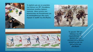 Το ηρωικό ΌΧΙ των
Ελλήνων του 40
σηματοδότησε την
άρνηση τους για
υποταγή στους ξένους
κατακτητές και τον
αγώνα τους για
ελευθερία.
Το σχολείο μας για να γιορτάσει
την Επέτειο της 28ης Οκτωβρίου,
υλοποίησε ποικίλες δράσεις
τιμώντας όλους αυτούς που
αγωνίστηκαν και θυσιάστηκαν για
να απολαμβάνουμε όλοι εμείς
σήμερα το αγαθό της ελευθερίας.
 