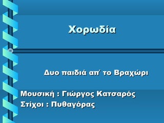 ΧορωδίαΧορωδία
Δυο παιδιά απ΄ το ΒραχώριΔυο παιδιά απ΄ το Βραχώρι
Μουσική : Γιώργος ΚατσαρόςΜουσική : Γιώργος Κατσαρός
Στίχοι : ΠυθαγόραςΣτίχοι : Πυθαγόρας
 