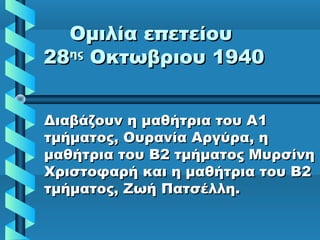 Ομιλία επετείουΟμιλία επετείου
2828ηςης
Οκτωβριου 1940Οκτωβριου 1940
Διαβάζουν η μαθήτρια του ΑΔιαβάζουν η μαθήτρια του Α11
τμήματος, Ουρανία Αργύρα, ητμήματος, Ουρανία Αργύρα, η
μαθήτρια του Β2 τμήματος Μυρσίνημαθήτρια του Β2 τμήματος Μυρσίνη
Χριστοφαρή και η μαθήτρια του Β2Χριστοφαρή και η μαθήτρια του Β2
τμήματος, Ζωή Πατσέλλη.τμήματος, Ζωή Πατσέλλη.
 