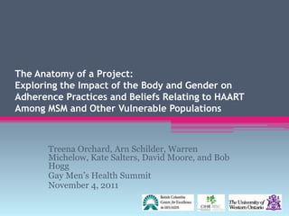 The Anatomy of a Project:
Exploring the Impact of the Body and Gender on
Adherence Practices and Beliefs Relating to HAART
Among MSM and Other Vulnerable Populations



       Treena Orchard, Arn Schilder, Warren
       Michelow, Kate Salters, David Moore, and Bob
       Hogg
       Gay Men‟s Health Summit
       November 4, 2011
 