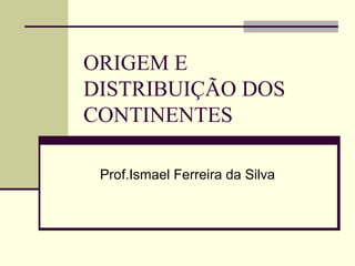 ORIGEM E
DISTRIBUIÇÃO DOS
CONTINENTES

 Prof.Ismael Ferreira da Silva
 