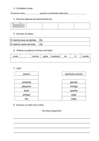 3. Completar a frase:
O menino come ______________ quando os alimentos estão bem _________________.
4. Escrever palavras da mesma família de...
5. Escrever as frases:
O menino lava os dentes. Os
O menino come de tudo. Os
6. Ordenar as palavras e formar uma frase:
muito . menino gosta saudável de O comida
7. Ligar:
palavra significado contrário
contente grande
pequeno inimigo
lavar quente
amigos sujar
frio triste
8. Escrever um texto com o título:
“Os meus amiguinhos”
_________________________________________________________
_________________________________________________________
_________________________________________________________
_________________________________________________________
 