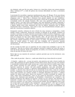 11
um obséquio, pelo que lhe sou grato. Iremos ver o local dos crimes com nossos próprios
olhos. Conheço G***, o chefe de polícia não teremos dificuldade em obter a necessária
permissão.
A permissão foi concedida e seguimos imediatamente para a R. Morgue. É ela uma dessas
miseráveis travessas que ligam a Rua Richelieu à Rua São Roque. Foi à tardinha que lá
chegamos, pois o bairro fica a distância bem grande daquele em que residíamos.
Descobrimos a casa, pois ainda havia muita gente a mirar-lhe os postigos fechados, numa
curiosidade inútil, da calçada fronteira. Era uma casa parisiense comum, com um
saguão, tendo a um lado nicho envidraçado, com uma janelinha corrediça, indicando o
cubículo do porteiro. Antes de entrar, andamos pela rua, demos volta por uma passagem,
e depois, dando outra volta, passamos por trás do edifício. Enquanto isso, ia Dupin
examinando toda a vizinhança, bem como a casa, com minudentíssima atenção, para a
qual não encontrava eu possível objetivo.
Arrepiando caminho, voltamos de novo à frente da casa, tocamos a campainha e, tendo
exibido nossas credenciais, deram-nos entrada os policiais lá de guarda. Subimos as
escadas e entramos no quarto onde fora encontrado o cadáver da Srta. L'Espanaye e onde
jaziam ainda ambas as mortas. A desordem existente no quarto havia sido conservada,
como de costume em tais casos. Nada descobri, além do que havia sido descrito na
Gazette des Tribunaux. Dupin examinou minuciosamente tudo sem excetuar os corpos
das vítimas. Depois passamos ao outro quarto e ao pátio. Um gendarme acompanhava
todos os nossos passos. O exame nos teve ocupados até o escurecer, quando
regressamos. De volta para casa, meu companheiro se deteve um instante na redação de
um dos jornais.
Já tive ocasião de dizer que os caprichos de meu amigo eram múltiplos e que eu "Os
respeitava". Deu-lhe na veneta evitar qualquer conversa a respeito do crime até quase o
meio-dia do dia seguinte. Então me perguntou, de súbito, se eu havia observado qualquer
coisa de peculiar no teatro do crime.
Havia algo na sua maneira de acentuar a palavra peculiar que me fez estremecer, sem
saber por quê.
- Não, nada de peculiar - disse eu -, nada mais afinal do que vimos descrito no jornal.
- A Gazette - replicou ele -, ao que me parece, não penetrou em todo o horror insólito do
crime. Mas ponhamos de parte opiniões ociosas desse jornal. Parece-me que este mistério
é considerado insolúvel pela razão mesma que o torna mais fácil de resolver quero dizer,
pelo caráter excessivo de seus aspectos. A policia parece estar confusa, diante da
aparente ausência de motivo, não pelo próprio assassínio, mas pela atrocidade do
assassínio. Perturba-a também a aparente impossibilidade de conciliar o fato das vozes
ouvidas a discutir com o fato de não se ter encontrado, lá em cima, a não ser o cadáver
da Srta. L'Espanaye e de não haver meios de saírem do quarto os assassinos sem serem
vistos pelas pessoas que subiam escadas. A selvagem desordem do quarto, o cadáver
metido, de cabeça para baixo, dentro da chaminé, a terrífica mutilação do cadáver da
velha, todas estas considerações, como as que acabo de mencionar e outras que não
preciso citar, bastaram para paralisar as faculdades e desorientar por completo a tão
gabada perspicácia dos agentes do Governo. Caíram no erro comum, mas grosseiro, de
confundir o insólito com o abstruso. Mas é por esses desvios do plano com que a razão
tateia seu caminho, se é que existe, na procura da verdade. Em investigações como a que
nos ocupa agora o que importa não é perguntar: "que se passou?", mas "que se passou
que já não se tenha passado antes?". De fato, a facilidade com que eu chegarei, ou já
cheguei, à solução deste mistério está na razão direta de sua aparente insolubilidade aos
olhos da Policia.
 