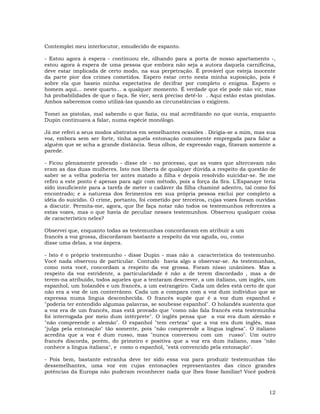 12
Contemplei meu interlocutor, emudecido de espanto.
- Estou agora à espera - continuou ele, olhando para a porta de nosso apartamento -,
estou agora à espera de uma pessoa que embora não seja a autora daquela carnificina,
deve estar implicada de certo modo, na sua perpetração. É provável que esteja inocente
da parte pior dos crimes cometidos. Espero estar certo nesta minha suposição, pois é
sobre ela que baseio minha expectativa de decifrar por completo o enigma. Espero o
homem aqui... neste quarto… a qualquer momento. É verdade que ele pode não vir, mas
há probabilidades de que o faça. Se vier, será preciso detê-lo . Aqui estão estas pistolas.
Ambos saberemos como utilizá-las quando as circunstâncias o exigirem.
Tomei as pistolas, mal sabendo o que fazia, ou mal acreditando no que ouvia, enquanto
Dupin continuava a falar, numa espécie monólogo.
Já me referi a seus modos abstratos em semelhantes ocasiões . Dirigia-se a mim, mas sua
voz, embora sem ser forte, tinha aquela entonação comumente empregada para falar a
alguém que se acha a grande distância. Seus olhos, de expressão vaga, fitavam somente a
parede.
- Ficou plenamente provado - disse ele - no processo, que as vozes que altercavam não
eram as das duas mulheres. Isto nos liberta de qualquer dúvida a respeito da questão de
saber se a velha poderia ter antes matado a filha e depois resolvido suicidar-se. Se me
refiro a este ponto é apenas para agir com método, pois a força da Sra. L'Espanaye teria
sido insuficiente para a tarefa de meter o cadáver da filha chaminé adentro, tal como foi
encontrado; e a natureza dos ferimentos em sua própria pessoa exclui por completo a
idéia do suicídio. O crime, portanto, foi cometido por terceiros, cujas vozes foram ouvidas
a discutir. Permita-me, agora, que lhe faça notar não todos os testemunhos referentes a
estas vozes, mas o que havia de peculiar nesses testemunhos. Observou qualquer coisa
de característico neles?
Observei que, enquanto todas as testemunhas concordavam em atribuir a um
francês a voz grossa, discordavam bastante a respeito da voz aguda, ou, como
disse uma delas, a voz áspera.
- Isto é o próprio testemunho - disse Dupin - mas não a característica do testemunho.
Você nada observou de particular. Contudo havia algo a observar-se. As testemunhas,
como nota você, concordam a respeito da voz grossa. Foram nisso unânimes. Mas a
respeito da voz estridente, a particularidade é não a de terem discordado , mas a de
terem-na atribuído, todos aqueles que a tentaram descrever, a um italiano, um inglês, um
espanhol, um holandês e um francês, a um estrangeiro. Cada um deles está certo de que
não era a voz de um conterrâneo. Cada um a compara com a voz dum individuo que se
expressa numa língua desconhecida. O francês supõe que é a voz dum espanhol e
"poderia ter entendido algumas palavras, se soubesse espanhol". O holandês sustenta que
a voz era de um francês, mas está provado que "como não fala francês esta testemunha
foi interrogada por meio dum intérprete". O inglês pensa que a voz era dum alemão e
"não compreende o alemão". O espanhol "tem certeza" que a voz era dum inglês, mas
"julga pela entonação" tão somente, pois "não compreende a língua inglesa". O italiano
acredita que a voz é dum russo, mas "nunca conversou com um russo". Um outro
francês discorda, porém, do primeiro e positiva que a voz era dum italiano, mas "não
conhece a língua italiana", e como o espanhol, "está convencido pela entonação".
- Pois bem, bastante estranha deve ter sido essa voz para produzir testemunhas tão
dessemelhantes, uma voz em cujas entonações representantes das cinco grandes
potências da Europa não puderam reconhecer nada que lhes fosse familiar! Você poderá
 