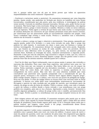 14
isto é, porque sabia que era ali que se devia provar que todas as aparentes
impossibilidades não eram realmente "impossíveis".
- Continuei a raciocinar assim a posteriori. Os assassinos escaparam por uma daquelas
janelas. Assim sendo, não poderiam ter fechado por dentro os caixilhos tal como foram
encontrados, consideração que pôs ponto, pela sua evidência, à investigação da policia
nesse sentido. Contudo os caixilhos estavam trancados. Deviam, pois, poder fechar-se por
si mesmos. Não havia fugir a esta conclusão. Dirigi-me à janela desimpedida, com alguma
dificuldade retirei o prego e tentei levantar o caixilho. Resistiu a todos os meus esforços,
como já esperava. Tinha agora a certeza de que havia uma mola oculta e a comprovação
de minhas deduções me convenceu de que minhas premissas eram pelo menos corretas,
por misteriosas que me parecessem ainda as circunstâncias relativas aos pregos. Uma
busca cuidadosa logo revelou a mola oculta. Premi-a e, satisfeito com a descoberta,
abstive-me de levantar o caixilho.
- Tornei a colocar o prego no lugar e observei-o atentamente. Uma pessoa, passando por
aquela janela, podia tê-la fechado e a mola teria entrado em ação. Mas o prego não
poderia ter sido reposto. A conclusão era clara e mais uma vez limitava o campo de
minhas investigações. Os assassinos deviam ter escapado pela outra janela. Supondo,
pois, que fossem as mesmas as molas de cada caixilho, como era provável, deveria
encontrar-se uma diferença entre os pregos, ou, pelo menos, na maneira pela qual
estavam fixos. Subindo ao enxergão da cama, examinei atentamente a segunda janela.
Passando a mão por trás da cabeceira, logo encontrei e calquei a mola, que era, como eu
tinha suposto, idêntica à outra. Examinei depois o prego. Era tão grosso como o outro e
parecia estar fixo da mesma maneira, enfiado quase até a cabeça.
- Você há de dizer que fiquei embaraçado, mas se pensa assim é porque não entendeu a
natureza das deduções. Para usar uma frase esportiva, não estivera nem uma vez "em
falta". O faro nem por um instante se perdera. Não havia falha em um elo sequer da
cadeia. Tinha rastreado o segredo até seu derradeiro resultado... e este resultado era o
prego. Tinha ele, como disse, sob todos os aspectos, a mesma aparência de seu
companheiro da outra janela. Mas este fato era uma absoluta nulidade (por mais
concludente que parecesse ser), quando comparado com a consideração de que ali,
naquele ponto, terminava o fio condutor. "Deveria haver algum defeito naquele prego",
disse comigo mesmo. Peguei-o e a cabeça, com cerca de um quarto de polegada da espiga,
ficou-me nos dedos. O resto da espiga estava no buraco feito com verruma onde se havia
quebrado. A fratura era velha (pois suas extremidades mostravam-se incrustadas de
ferrugem) e parecia ter sido causada por um golpe de martelo, que introduziu parte da
cabeça, do prego no alto da beira do caixilho. Voltei a colocar, então, com todo o cuidado,
a parte da cabeça a orifício donde a havia retirado e sua semelhança com um prego
perfeito era completa, pois não se via a fratura. Apertando a mola, levantei levemente o
caixilho algumas polegadas; a cabeça do prego subiu com o caixilho, permanecendo fixa
no seu lugar. Fechei a janela e a semelhança com um prego completo tornou-se de novo
total.
- Este enigma estava até aqui resolvido. O assassino escapara pela janela que se abria
sobre a cama. Quer aquela se tivesse fechado por si mesma, após a saída dele (ou talvez
fechada de propósito,) havia ficado segura pela mola. E foi a retenção desta mola que a
polícia tomara, por engano, como sendo a do prego, considerando dessa forma
desnecessária qualquer investigação ulterior.
- A questão seguinte é saber como o assassino conseguiu descer. Neste ponto, dei-me por
satisfeito com o passeio dado com você; em torno do edifício. A pouco mais de metro e
meio da janela em questão, corre um condutor de pára-raios. Era impossível que alguém
pudesse, daquele condutor, alcançar a janela, nem tampouco nela entrar. Observei,
 