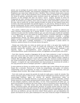 15
porem, que os postigos do quarto andar eram daquele feitio especial que os carpinteiros
parisienses chamam ferrades, tipo raramente empregado nos nossos dias, mas visto com
freqüência nas casas bem velhas de Lião e Bordéus. Têm o formato duma porta comum
(porta simples e não de duas bandeiras mas a metade inferior é gradeada, ou trabalhada
em forma de gelosia, permitindo assim excelente ponto de pega para as mão No caso
presente, os tais postigos têm bem um metro e pouco largura. Quando os vimos da
retaguarda da casa, estavam ambos semi-abertos, isto é, formavam ângulos retos com a
parede. É provável que a polícia, tanto como eu mesmo, tenha examinado a parte de trás
da casa, mas se assim fez, ao olhar aquelas ferrades na linha de sua largura (como deve
ter feito), não tenha percebido essa grande largura, ou, pelo menos, deixou de tomá-la na
devida consideração. De fato, assim convencida de que nenhuma fuga poderia ter-se dado
por ali, naturalmente limitou-se a um exame muito superficial.
- Era, porém, evidente para mim que, se o postigo pertencente à janela da cabeceira da
cama estivesse escancarado até à parede ficaria a cerca de sessenta centímetros do
condutor do pára-raio Era também evidente que, por meio dum grau insólito de atividade
e de coragem, poder-se-ia, com ajuda do condutor, efetuar a entrada pela janela. Chegado
a esta distância de quarenta e cinco centímetros (estamos supondo o postigo
completamente aberto), um ladrão poderia agarrar-se firmemente às grades. Largando
depois o condutor, colocando os pés firmemente contra a parede e lançando-se vivamente,
poderia ter feito girar o postigo, fechando-o, e, se imaginarmos a janela aberta no
momento, poderia mesmo ter-se atirado dentro do quarto.
- Desejo que tenha bem em conta na mente que me referi a um grau bem insólito de
atividade como requisito para o êxito de proeza tão audaciosa e tão difícil. É minha
intenção mostrar-lhe, primeiro, que a coisa podia ter-se efetivamente realizado e em
segundo lugar, e principalmente, quero gravar-lhe no espírito o caráter
extraordinaríssimo, quase sobrenatural mesmo, da agilidade necessária para executá-la.
- Você dirá, decerto, usando a linguagem da lei, que "para esclarecer o caso" eu deveria
antes dar menos valor que insistir na exata estimativa da energia exigida no caso. Talvez
seja esta a praxe legal, mas não é a que segue a razão. Meu objetivo último é apenas a
verdade. Meu propósito imediato é levar você a justapor essa bastante insólita energia de
que acabo justamente de falar aquela voz bastante característica, estridente (ou áspera) e
irregular , a respeito de cuja nacionalidade nem duas pessoas se encontram de acordo, e
em cuja pronúncia não se conseguiu perceber e palavra articulada.
A estas palavras se formou na minha mente uma idéia vaga e semi informe do que queria
Dupin dar a entender. Pareceu-me à borda da compreensão, sem poder, no entanto,
compreender como se encontram, às vezes, os homens à beira da lembrança, sem que
consigam afinal recordar. Meu amigo continuou a argumentar:
- Você está vendo que passei da questão do modo de saída para o modo de entrada. Era
minha intenção sugerir a idéia de que ambas foram realizadas da mesma maneira e pelo
mesmo lugar. Voltemos agora ao interior do quarto. Examinemos todas as
particularidades ali. Segundo disseram, as gavetas da cômoda foram saqueadas, embora
muitas peças de roupa ainda permanecessem dentro delas. A conclusão aqui é absurda.
É uma simples conjetura, muito tola aliás, e só isto. Como haveremos de saber que as
peças encontradas nas gavetas não eram todas as que se continham antes nas gavetas? A
Sra. L'Espanaye e sua filha viviam uma vida excessivamente retirada, não recebiam
visitas, raramente saiam, não precisando, portanto, de mudar muitas vezes de roupa. As
que foram encontradas eram pelo menos de tão boa qualidade como quaisquer outras que
aquelas senhoras provavelmente possuíam. Se um ladrão tivesse tirado algumas, por que
não levou as melhores, por que não levou todas? Numa palavra: por que abandonou ele
quatro mil francos em ouro, para embaraçar-se com uma trouxa de roupa? O dinheiro foi
 