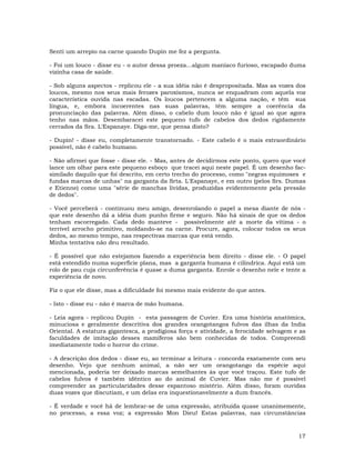 17
Senti um arrepio na carne quando Dupin me fez a pergunta.
- Foi um louco - disse eu - o autor dessa proeza...algum maníaco furioso, escapado duma
vizinha casa de saúde.
- Sob alguns aspectos - replicou ele - a sua idéia não é despropositada. Mas as vozes dos
loucos, mesmo nos seus mais ferozes paroxismos, nunca se enquadram com aquela voz
característica ouvida nas escadas. Os loucos pertencem a alguma nação, e têm sua
língua, e, embora incoerentes nas suas palavras, têm sempre a coerência da
pronunciação das palavras. Além disso, o cabelo dum louco não é igual ao que agora
tenho nas mãos. Desembaracei este pequeno tufo de cabelos dos dedos rigidamente
cerrados da Sra. L'Espanaye. Diga-me, que pensa disto?
- Dupin! - disse eu, completamente transtornado. - Este cabelo é o mais extraordinário
possível, não é cabelo humano.
- Não afirmei que fosse - disse ele. - Mas, antes de decidirmos este ponto, quero que você
lance um olhar para este pequeno esboço que tracei aqui neste papel. É um desenho fac-
similado daquilo que foi descrito, em certo trecho do processo, como "negras equimoses e
fundas marcas de unhas" na garganta da Srta. L'Espanaye, e em outro (pelos Srs. Dumas
e Etienne) como uma "série de manchas lívidas, produzidas evidentemente pela pressão
de dedos".
- Você perceberá - continuou meu amigo, desenrolando o papel a mesa diante de nós -
que este desenho dá a idéia dum punho firme e seguro. Não há sinais de que os dedos
tenham escorregado. Cada dedo manteve - possivelmente até a morte da vítima - o
terrível arrocho primitivo, moldando-se na carne. Procure, agora, colocar todos os seus
dedos, ao mesmo tempo, nas respectivas marcas que está vendo.
Minha tentativa não deu resultado.
- É possível que não estejamos fazendo a experiência bem direito - disse ele. - O papel
está estendido numa superfície plana, mas a garganta humana é cilíndrica. Aqui está um
rolo de pau cuja circunferência é quase a duma garganta. Enrole o desenho nele e tente a
experiência de novo.
Fiz o que ele disse, mas a dificuldade foi mesmo mais evidente do que antes.
- Isto - disse eu - não é marca de mão humana.
- Leia agora - replicou Dupin - esta passagem de Cuvier. Era uma história anatômica,
minuciosa e geralmente descritiva dos grandes orangotangos fulvos das ilhas da India
Oriental. A estatura gigantesca, a prodigiosa força e atividade, a ferocidade selvagem e as
faculdades de imitação desses mamíferos são bem conhecidas de todos. Compreendi
imediatamente todo o horror do crime.
- A descrição dos dedos - disse eu, ao terminar a leitura - concorda exatamente com seu
desenho. Vejo que nenhum animal, a não ser um orangotango da espécie aqui
mencionada, poderia ter deixado marcas semelhantes às que você traçou. Este tufo de
cabelos fulvos é também idêntico ao do animal de Cuvier. Mas não me é possível
compreender as particularidades desse espantoso mistério. Além disso, foram ouvidas
duas vozes que discutiam, e um delas era inquestionavelmente a dum francês.
- É verdade e você há de lembrar-se de uma expressão, atribuída quase unanimemente,
no processo, a essa voz; a expressão Mon Dieu! Estas palavras, nas circunstâncias
 