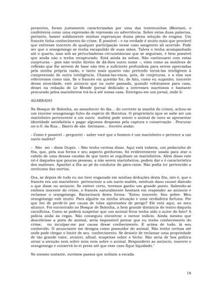 18
presentes, foram justamente caracterizadas por uma das testemunhas (Montani, o
confeiteiro) como uma expressão de repressão ou advertência. Sobre estas duas palavras,
portanto, baseei solidamente minhas esperanças duma plena solução do enigma. Um
francês tinha conhecimento do crime. É possível - e na verdade é muito mais que provável
que estivesse inocente de qualquer participação nesse caso sangrento ali ocorrido. Pode
ser que o orangotango se tenha escapulido de suas mãos. Talvez o tenha acompanhado
até o quarto, mas sob as perturbadoras circunstâncias que se seguiram, é bem possível
que ainda não o tenha recapturado. Está ainda às soltas. Não continuarei com estas
conjeturas - pois não tenho direito de dá-lhes outro nome -, visto como as sombras de
reflexão que lhe servem de base não têm a suficiente profundeza para serem apreciadas
pela minha própria razão, e tanto mais quanto não pretendo torná-las inteligíveis à
compreensão de outra inteligência. Chamá-las-emos, pois, de conjeturas, e a elas nos
referiremos como tais. Se o francês em questão for, de fato, como eu suponho, inocente
dessa atrocidade, este anúncio que na noite passada, quando voltávamos para casa,
deixei na redação de Le Monde (jornal dedicado a interesses marítimos e bastante
procurado pelos marinheiros trá-lo-á até nossa casa. Entregou-me um jornal, onde li:
AGARRADO
No Bosque de Bolonha, ao amanhecer do dia... do corrente (a manhã do crime), achou-se
um enorme orangotango fulvo da espécie de Bornéus. O proprietário (que se sabe ser um
marinheiro pertencente a um navio maltês) pode reaver o animal de novo se apresentar
identidade satisfatória e pagar algumas despesas pela captura e conservação . Procurar
no n.0. da Rua... Bairro de são Germano... terceiro andar.
- Como é possível - perguntei - saber você que o homem é um marinheiro e pertence a um
navio maltês?
- Não sei - disse Dupin. - Não tenho certeza disso. Aqui está todavia, um pedacinho de
fita, que, pela sua forma e seu aspecto gorduroso, foi evidentemente usada para atar o
cabelo de uma dessas caudas de que tanto se orgulham os marinheiros. Além disso este
nó é daqueles que poucas pessoas, a não serem marinheiros, podem dar e é característico
dos malteses. Apanhei a fita ao pé do condutor do pára-raios. Não podia ter pertencido a
nenhuma das mortas.
Ora, se depois de tudo eu me tiver enganado em minhas deduções desta fita, isto é, que o
francês era um marinheiro pertencente a um navio maltês, nenhum dano causei dizendo
o que disse no anúncio. Se estiver certo, teremos ganho um grande ponto. Sabendo-se
embora inocente do crime, o francês naturalmente hesitará em responder ao anúncio e
reclamar o orangotango. Raciocinará desta forma: "Estou inocente. Sou pobre. Meu
orangotango vale muito. Para alguém na minha situação e uma verdadeira fortuna. Por
que hei de perdê-lo por causa de tolas apreensões de perigo? Ele está aqui, ao meu
alcance. Foi encontrado no Bosque de Bolonha, a bem grande distância do teatro daquela
carnificina. Como se poderá suspeitar que um animal feroz tenha sido o autor do fato? A
polícia anda às cegas. Não conseguiu encontrar o menor indício. Ainda mesmo que
descobrisse a pista do animal, seria impossível provar que eu tenho conhecimento do
crime, ou inculpar-me por causa desse conhecimento. E acima de tudo, lá sou
conhecido. O anunciante me designa como possuidor do animal. Não tenho certeza até
onde pode chegar o limite de seu conhecimento. Se desistir de reclamar uma propriedade
de tão grande valor, atrairei, afinal, suspeitas sobre o bicho. Não seria de boa política
atrair a atenção nem sobre mim nem sobre o animal. Responderei ao anúncio, reaverei o
orangotango e conservá-lo-ei preso até que esse caso fique liquidado."
No mesmo instante, ouvimos passos que subiam a escada.
 