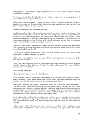19
- Esteja pronto - disse Dupin. - Pegue as pistolas, mas não use, nem as mostre, sem que
eu mesmo lhe faça sinal.
A porta de entrada fora deixada aberta e o visitante entrara sem ir na campainha e já
havia subido muitos degraus da escada.
Agora, porém, parecia hesitar. Depois, ouvimo-lo descer. Já Dupin rápido para a porta,
quando o ouvimos que de novo subia. Não voltou uma segunda vez, mas marchou com
decisão e bateu à porta de nosso quarto.
- Entre! - disse Dupin, em tom alegre e cordial.
Um homem entrou. Era evidentemente um marinheiro, alto, robusto e musculoso, com
certa expressão fisionômica atrevida, não de todo desagradável. Seu rosto, grandemente
queimado de sol, mostrava-se oculto, mais da metade, pelas suíças e pelos bigodes. Trazia
consigo um bengalão de carvalho, mas parecia não ter outra arma. Cumprimentou um
tanto desajeitadamente e nos deu boa tarde num francês que, apesar dum leve sotaque
suíço, revelava ainda bastante sua origem parisiense.
- Sente-se, meu amigo - disse Dupin. - Creio que veio buscar o orangotango. Palavra de
honra, quase lhe invejo a posse dele. Um animal notavelmente belo e com certeza de alto
preço. Qual a idade que lhe dá?
O marinheiro respirou fundamente, com o ar dum homem aliviado de alguma carga
intolerável, e depois respondeu, em seguro:
- Não me é possível dizê-lo , mas creio que não terá mais quatro ou cinco anos de idade.
Está aqui com o senhor?
- Oh, não! Não tínhamos meios de conservá-lo aqui. Está numa cocheira de aluguel,
pertinho daqui, na Rua Dubourg. Poderá ir buscá-lo pela manhã. Tem sem dúvida as
provas de que é seu dono?
- Sim, senhor, todas elas.
- Tenho pena de separar-me dele - disse Dupin.
- Não é minha intenção deixar sem recompensa todo o trabalho que o senhor tomou -
disse o homem. - Nem podia pensar isso. Quero, pois, gratificá-lo pela descoberta do
animal.. . isto dar-lhe uma recompensa que seja razoável, é claro.
- Está bem - replicou meu amigo -, tudo isto é muito jus na verdade. Deixe-me pensar...
Que pedirei? Oh! Vou dizer-lhe! Minha recompensa será esta: o senhor me dará todas
informações que conhece a respeito daqueles crimes da Rua Morgue. Dupin pronunciou
as últimas palavras num tom bastante baixo e sossegado. Com a mesma calma, também,
caminhou até a porta, fechou-a e guardou a chave no bolso. Depois tirou uma pistola do
peito e colocou-a, sem a menor agitação, em cima da mesa.
O rosto do marinheiro ficou tão vermelho como se estive sendo sufocado. Deu um salto e
agarrou o bengalão, mas logo depois deixou-se cair na cadeira; tremendo violentamente e
com uma palidez de morto. Não disse uma palavra. Tive pena dele, do mais íntimo do
coração.
- Meu amigo - disse Dupin, com tom bondoso -, o senhor está-se alarmando sem
necessidade. Tranqüilize-se. Não pretendemos fazer-lhe mal algum. Dou-lhe minha
 