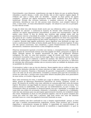 2
Concretizando o que dissemos, suponhamos um jogo de dama em que as pedras fiquem
reduzidas a quatro damas, e onde, sem dúvida, não se deve esperar engano algum. É
evidente que aqui a vitória pode ser decidida - estando as duas partes em iguais
condições - somente por algum movimento muito hábil, resultado dum forte esforço
intelectual. Privado dos recursos habituais, o analista coloca-se no lugar de seu
adversário, identifica-se com ele não poucas vezes descobre, num simples relance de
vista, o único meio - às vezes absurdamente simples - de induzi-lo a um erro ou precipitá-
lo num cálculo errado.
O jogo de whist tem sido famoso desde muito por sua influência sobre o que se chama
"faculdade de calcular" e conhecem-se homens do elevado valor intelectual que dele
auferem um deleite aparentemente inacreditável, ao passo que menosprezam o jogo de
xadrez como frívolo. É fora de dúvida que nenhum jogo análogo existe que tão
grandemente exercite a faculdade de análise. O melhor jogador de xadrez da cristandade
não passa de ser o melhor enxadrista; mas o jogador proficiente de whist tem capacidade
de êxito em todas as especulações de bem maior importância, em que o espírito luta com
o espírito. Quando digo jogador proficiente, quero significar essa perfeição no jogo, que
inclui o conhecimento de todas as fontes donde pode derivar um proveito legítimo. E estas
não são apenas numerosas, mas complexas, e jazem freqüentemente em recessos do
pensamento, totalmente inacessíveis a uma inteligência comum.
Observar atentamente equivale a recordar com clareza; e, conseqüentemente, o jogador de
xadrez capaz de concentração intensa será bom jogador de whist, porquanto as regras de
Hoyle, baseada apenas no simples mecanismo do jogo, são geralmente bastante
inteligíveis. Por isso, ter uma boa memória e jogar de acordo com "livro" são pontos
comumente encarados como o sumo do bem jogar. Mas é nas questões acima dos limites
da simples regra que se evidencia o talento do analista. Em silêncio, faz ele uma série
enorme de observações e inferências. O mesmo talvez façam seus parceiros e a diferença
de extensão das informações obtidas não se encontra tanto na validade da dedução como
na qualidade da observação.
O necessário é saber o que se tem de observar. Nosso jogador não se confina no seu jogo,
nem rejeita deduções nascidas de coisas externas ao jogo, somente porque é o jogo seu
objetivo do momento. Examina a fisionomia do parceiro, comparando-a cuidadosamente
com a de cada um de seus adversários. Considera a maneira pela qual são arrumadas as
cartas em cada mão; e muitas vezes conta pelos olhares lançados pelos seus possuidores
às suas cartas, os trunfos e figuras que têm.
Nota cada movimento do rosto, à medida que o jogo se adianta, coligindo um cabedal de
idéias, graças às diferenças fisionômicas indicativas de certeza, surpresa, triunfo, ou
pesar. Da maneira de recolher uma vasa, adivinha se a pessoa pode fazer outra da mesma
espécie. Reconhece um jogo fingido da maneira com que é lançada a carta na mesa. Uma
palavra casual ou inadvertida, uma carta que cai acidentalmente, ou que é virada, e o
conseqüente olhar de ansiedade ou despreocupação com que é apanhada, a contagem das
vasas pela sua ordem de arrumação, embaraço, a hesitação, a angústia ou a trepidação,
tudo isso são sintomas para sua percepção aparentemente intuitiva, do verdadeiro estado
das coisas. Realizadas as duas ou três primeiras jogadas, está ele de posse completa das
cartas que estão em cada mão e portanto, joga suas cartas com uma tão absoluta
precisão como se o resto dos jogadores houvesse mostrado as suas.
O poder analítico não deve confundir-se com a simples engenhosidade porque, se bem
que seja o analista necessariamente engenhoso, muitas vezes acontece que o homem
engenhoso é notavelmente incapaz de análise. A capacidade de construtividade e de
combinação, por meio da qual usualmente se manifesta a engenhosidade e à qual os
 