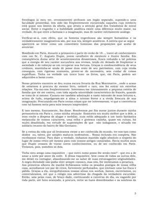 3
frenólogos (a meu ver, erroneamente) atribuem um órgão separado, supondo-a uma
faculdade primordial, tem sido tão freqüentemente encontrada naqueles cujo intelecto
está quase nos limites da idiotia, que atraiu a atenção geral dos tratadistas de moral
social. Entre o engenho e a habilidade analítica existe uma diferença muito maior, na
verdade, do que entre a fantasia e a imaginação, mas de caráter estritamente análogo.
Verificar-se-á, com efeito, que os homens engenhosos são sempre fantasistas e os
verdadeiramente imaginativos são, por sua vez, sempre analíticos. A estória que se segue
aparecerá ao leitor como um comentário luminoso das proposições que acabo de
anunciar.
Residindo em Paris, durante a primavera e parte do verão de 18..., travei ali conhecimento
com um Sr. C. Augusto Dupin, jovem cavalheiro de excelente e ilustre família. Em
conseqüência duma série de acontecimentos desastrosos, ficara reduzido a tal pobreza
que a energia de seu caráter sucumbira aos reveses, tendo ele deixado de freqüentar a
sociedade e de esforçar-se em recuperar sua fortuna. Graças à condescendência de seus
credores, mantinha-se ainda de posse dum resto de seu patrimônio, com cuja renda
conseguia, com rigorosa economia, prover-se do necessário, sem cuidar de coisas
supérfluas. Tinha na verdade um único luxo: os livros, que, em Paris, podem ser
adquiridos a baixo custo.
Nosso primeiro encontro se deu numa escura livraria da Rua Montmartre , onde o acaso
de estarmos à procura do mesmo livro, notável e raro, nos fez entrar em estreitas
relações. Via-mo-nos freqüentemente. Interessou-me intensamente a pequena estória de
família que ele me contou, com toda aquela sinceridade característica do francês, quando
se trata de si mesmo. Causou-me também admiração a vasta extensão de suas leituras e,
acima de tudo, empolgaram-me a alma o intenso fervor e a vívida frescura de sua
imaginação. Procurando em Paris certas coisas que me interessavam, vi que a convivência
com tal homem seria para mim tesouro inapreciável.
E isso mesmo, francamente, lho disse. Resolvemos por fim morar juntos durante minha
permanência em Paris e, como minha situação financeira era muito melhor que a dele, a
mim coube a despesa de alugar e mobiliar, num estilo adequado à um tanto fantástica
melancolia de nossos caracteres, uma velha e grotesca casinha, quase em ruínas, há
muito desabitada, em virtude de superstições de que não indagamos, e situada em
solitário recanto do bairro de São Germano.
Se a rotina da vida que ali levávamos viesse a ser conhecida do mundo, ter-nos-iam como
doidos ou, talvez, por simples malucos inofensivos... Nossa reclusão era completa. Não
recebíamos visitas. Para dizer a verdade, tínhamos mantido sigilo absoluto a respeito do
lugar de nosso retiro até mesmo para com nossos antigos camaradas. Havia muitos anos
que Dupin cessara de travar novos conhecimentos, ou de ser conhecido em Paris.
Vivíamos, pois, sozinhos os dois.
Tinha meu amigo uma esquisitice - que outro nome posso lhe senão esse? - que era a de
amar a noite por amor da noite. E dessa esquisitice, bem como de todas as outras dele,
me deixei eu contagiar, abandonando-me ao sabor de suas extravagantes originalidades.
A negra divindade não podia viver sempre conosco, mas nós, lhe imitávamos a presença.
Aos primeiros albores da manhã fechávamos todos os pesados postigos de nossa velha
casa, acendiamos um par de círios, fortemente perfumados, que emitiam uma luz fraca e
pálida. Graças a ela, mergulhávamos nossas almas nos sonhos, líamos, escrevíamos, ou
conversávamos, até que o relógio nos advertisse da chegada da verdadeira escuridão.
Então, saía pelas ruas, de braço dado, continuando a conversa do dia, ou vagando por
toda parte, até hora avançada, à procura, entre as luzes desordenadas e as sombras da
 