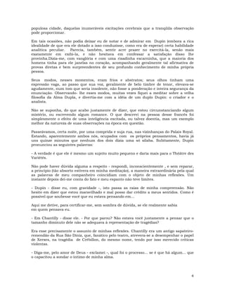 4
populosa cidade, daquelas inumeráveis excitações cerebrais que a tranqüila observação
pode proporcionar.
Em tais ocasiões, não podia deixar eu de notar e de admirar em Dupín (embora a rica
idealidade de que era ele dotado a isso conduzisse, como era de esperar) certa habilidade
analítica peculiar. Parecia, também, sentir acre prazer no exercitá-la, senão mais
exatamente em exibi-la, e não hesitava em confessar a satisfação disso lhe
provinha.Dizia-me, com vanglória e com uma risadinha escarninha, que a maioria dos
homens tinha para ele janelas no coração, acompanhando geralmente tal afirmativa de
provas diretas e bem surpreendentes de seu profundo conhecimento de minha própria
pessoa.
Seus modos, nesses momentos, eram frios e abstratos; seus olhos tinham uma
expressão vaga, ao passo que sua voz, geralmente de belo timbre de tenor, elevava-se
agudamente, num tom que seria insolente, não fosse a ponderação e inteira segurança da
enunciação. Observando- lhe esses modos, muitas vezes fiquei a meditar sobre a velha
filosofia da Alma Dupla, e divertia-me com a idéia de um duplo Dupin: o criador e o
analista.
Não se suponha, do que acabo justamente de dizer, que estou circunstanciando algum
mistério, ou escrevendo algum romance. O que descrevi na pessoa desse francês foi
simplesmente o efeito de uma inteligência excitada, ou talvez doentia, mas um exemplo
melhor da natureza de suas observações na época em questão.
Passeávamos, certa noite, por uma comprida e suja rua, nas vizinhanças do Palais Royal.
Estando, aparentemente ambos nós, ocupados com os próprios pensamentos, havia já
uns quinze minutos que nenhum dos dois dizia uma só sílaba. Subitamente, Dupin
pronunciou as seguintes palavras:
- A verdade é que ele é mesmo um sujeito muito pequeno e daria mais para o Théâtre des
Variétés.
Não pode haver dúvida alguma a respeito - respondi, inconscientemente , e sem reparar,
a princípio (tão absorto estivera em minha meditação), a maneira extraordinária pela qual
as palavras de meu companheiro coincidiam com o objeto de minhas reflexões. Um
instante depois dei-me conta do fato e meu espanto não teve limites.
- Dupin - disse eu, com gravidade -, isto passa as raias de minha compreensão. Não
hesito em dizer que estou maravilhado e mal posso dar crédito a meus sentidos. Como é
possível que soubesse você que eu estava pensando em...
Aqui me detive, para certificar-me, sem sombra de dúvida, se ele realmente sabia
em quem pensava eu.
- Em Chantilly - disse ele. - Por que parou? Não estava você justamente a pensar que o
tamanho diminuto dele não se adequava à representação de tragédias?
Era esse precisamente o assunto de minhas reflexões. Chantilly era um antigo sapateiro-
remendão da Rua São Diniz, que, fanático pelo teatro, atrevera-se a desempenhar o papel
de Xerxes, na tragédia de Crébillon, do mesmo nome, tendo por isso merecido críticas
violentas.
- Diga-me, pelo amor de Deus - exclamei -, qual foi o processo... se é que há algum... que
o capacitou a sondar o íntimo de minha alma.
 