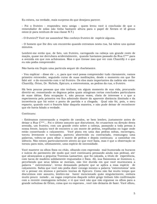 5
Eu estava, na verdade, mais surpreso do que desejava parecer.
- Foi o fruteiro - respondeu meu amigo - quem levou você à conclusão de que o
remendador de solas não tinha bastante altura para o papel de Xerxes et id genus
omne.(e para nenhum de sua classe N.T.)
- O fruteiro?! Você me assombra! Não conheço fruteiro de espécie alguma.
- O homem que lhe deu um encontrão quando entramos nesta rua, há talvez uns quinze
minutos.
Lembrei-me então que, de fato, um fruteiro, carregando na cabeça um grande cesto de
maçãs, quase me derrubara acidentalmente, quando havíamos passado da Rua C*** para
a avenida em que nos achávamos. Mas o que tivesse isso que ver com Chantilly é o que
eu não podia compreender.
Não havia em Dupin uma partícula sequer de charlatanice.
- Vou explicar - disse ele -, e, para que você possa compreender tudo claramente, vamos
primeiro retroceder, seguindo curso de suas meditações, desde o momento em que lhe
falei até o do encontrão com o tal fruteiro. Os elos mais importantes da cadeia são estes:
Chantilly, Órion, Dr. Nichols, Epicuro, a estereotomia, as pedras da rua, o fruteiro.
Há bem poucas pessoas que não tenham, em algum momento de sua vida, procurado
divertir-se; remontando os degraus pelos quais atingiram certas conclusões particulares
de suas idéias. Esta ocupação é, não poucas vezes, cheia de interesse e o que a
experimenta pela primeira vez fica admirado diante da aparente distância ilimitada e da
incoerência que há entre o ponto de partida e a chegada. Qual não foi, pois, o meu
espanto, quando ouvi o francês falar daquela maneira, e não pude deixar de reconhecer
que ele havia falado a verdade.
Continuou:
- Estávamos conversando a respeito de cavalos, se bem lembro, justamente antes de
deixar a Rua C***... Foi o último assunto que discutimos. Ao cruzarmos na direção desta
avenida, um fruteiro, com um grande cesto sobre a cabeça, passando a toda pressa à
nossa frente, lançou você de encontro a um monte de pedras, empilhadas no lugar onde
estão consertando o calçamento. Você pisou em uma das pedras soltas, escorregou,
torceu levemente o tornozelo, pareceu aborrecido ou contrariado, resmungou uma
palavras, voltou-se para olhar o monte de pedras e depois continuou a caminhar em
silêncio. Não estava particularmente atento ao que você fazia, mas é que a observação se
tornou para mim, ultimamente, uma espécie de necessidade.
Você manteve os olhos fixos no chão, olhando com expressão mal-humorada os buracos
e sulcos do pavimento (de modo que você continuava pensando ainda nas pedras), ate'
que alcançamos a pequena Travessa Lamartine, que foi calçada, a título de experiência,
com tacos de madeira solidamente reajustados e fixos. Ali, sua fisionomia se iluminou e,
percebendo que seus lábios se moviam, não tive duvida em que você murmurava a
palavra " estereotomia", termo demasiado pedante que se aplica a essa espécie de
calçamento. Sabia que você não podia dizer consigo mesmo a palavra "estereotomia" sem
vir a pensar em átomos e portanto teorias de Epicuro. Como não faz muito tempo que
discutimos este assunto, lembro-me haver mencionado quão singularmente, embora
muito pouco notado , as vagas conjeturas daquele nobre grego tinham tido confirmação
com a recente cosmogonia nebular, e vi que você não que não erguesse os olhos para a
grande nebulosa de Órion, coisa que eu esperava , você não deixaria de fazer. Você olhou,
 