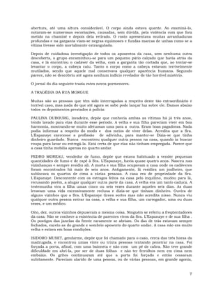 7
abertura, até uma altura considerável. O corpo ainda estava quente. Ao examiná-lo,
notaram-se numerosas escoriações, causadas, sem dúvida, pela violência com que fora
metido na chaminé e depois dela retirado. O rosto apresentava muitas arranhaduras
profundas e na garganta viam-se negras equimoses e fundas marcas de unhas como se a
vítima tivesse sido mortalmente estrangulada.
Depois de cuidadosa investigação de todos os aposentos da casa, sem nenhuma outra
descoberta, o grupo encaminhou-se para um pequeno pátio calçado que havia atrás da
casa, e lá encontrou o cadáver da velha, com a garganta tão cortada que, ao tentar-se
levantar o corpo, a cabeça caiu. Tanto o corpo como a cabeça estavam terrivelmente
mutilados, sendo que aquele mal conservava qualquer aparência humana. Segundo
parece, não se descobriu até agora nenhum indício revelador de tão horrível mistério.
O jornal do dia seguinte trazia estes novos pormenores.
A TRAGÉDIA DA RUA MORGUE
Muitas são as pessoas que têm sido interrogadas a respeito deste tão extraordinário e
terrível caso, mas nada do que até agora se sabe pode lançar luz sobre ele. Damos abaixo
todos os depoimentos prestados à polícia:
PAULINA DUBOURG, lavadeira, depõe que conhecia ambas as vítimas há já três anos,
tendo lavado para elas durante esse período. A velha e sua filha pareciam viver em boa
harmonia, mostrando-se muito afetuosas uma para a outra. Eram boas pagadoras. Nada
podia informar a respeito do modo e dos meios de viver delas. Acredita que a Sra.
L'Espanaye exercesse a profissão de adivinha, para manter-se Dizia-se que tinha
dinheiro guardado. Nunca encontrou qualquer outra pessoa na casa, quando ia buscar
roupa para lavar ou entregá-la. Está certa de que elas não tinham empregada. Parece que
a casa tinha mobília apenas no quarto andar.
PEDRO MOREAU, vendedor de fumo, depõe que estava habituado a vender pequenas
quantidades de fumo e de rapé à Sra. L'Espanaye, havia quase quatro anos. Nasceu nas
vizinhanças e sempre residiu ali. A morta e sua filha ocupavam a casa onde os cadáveres
foram encontrados há mais de seis anos. Antigamente, lá residira um joalheiro, que
sublocava os quartos de cima a várias pessoas. A casa era de propriedade da Sra.
L'Espanaye. Descontente com os estragos feitos na casa pelo inquilino, mudou para lá,
recusando porém, a alugar qualquer outra parte da casa. A velha era um tanto caduca. A
testemunha vira a filha umas cinco ou seis vezes durante aqueles seis dias. As duas
levavam uma vida excessivamente reclusa e dizia-se que tinham dinheiro. Ouvira de
alguns vizinhos que a Sra. L'Espanaye tirava sortes mas não acredita nisso. Nunca viu
qualquer outra pessoa entrar na casa, a velha e sua filha, um carregador, uma ou duas
vezes, e um médico.
Oito, dez. outros vizinhos depuseram a mesma coisa. Ninguém se referiu a freqüentadores
da casa. Não se conhece a existência de parentes vivos da Sra. L’Espanaye e de sua filha .
Os postigos das janelas da frente raramente se abriam. Os das de trás estavam sempre
fechados, exceto as do grande e sombrio aposento do quarto andar. A casa não era muito
velha e estava em boas condições.
ISIDORO MUSET, gendarme, depõe que foi chamado para o caso, cerca das três horas da
madrugada, e encontrou umas vinte ou trinta pessoas tentando penetrar na casa. Foi
forçada a porta, afinal, com uma baioneta e não com um pé de cabra. Não teve grande
dificuldade em abri-la, por ser de duas folhas e não ter ferrolhos nem em cima nem
embaixo. Os gritos continuaram até que a porta foi forçada e então cessaram
subitamente. Pareciam alarido de uma pessoa, ou de várias pessoas, em grande agonia,
 