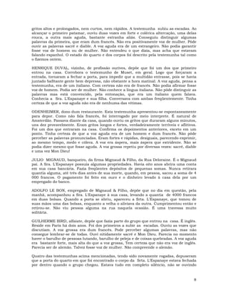 8
gritos altos e prolongados, nem curtos, nem rápidos. A testemunha subiu as escadas. Ao
alcançar o primeiro patamar, ouviu duas vozes em forte e colérica altercação, uma delas
rouca, a outra mais aguda, bastante estranha aliás. Conseguiu distinguir algumas
palavras da primeira, que eram dum francês. Não era positivamente voz de mulher. Pôde
ouvir as palavras sacré e diable. A voz aguda era de um estrangeiro. Não podia garantir
fosse voz de homem ou de mulher. Não entendeu o que dizia, mas acha que estavam
falando espanhol. O estado do quarto e dos corpos foi descrito pela testemunha tal como
o fizemos ontem.
HENRIQUE DUVAL, vizinho, de profissão ourives, depõe que foi um dos que primeiro
entrou na casa. Corrobora o testemunho de Muset, em geral. Logo que forçaram a
entrada, tornaram a fechar a porta, para impedir que a multidão entrasse, pois se havia
juntado baStante gente bem depressa, não obstante a hora matinal. A voz aguda, pensa a
testemunha, era de um italiano. Com certeza não era de francês. Não podia afirmar fosse
voz de homem. Podia ser de mulher. Não conhece a língua italiana. Não pôde distinguir as
palavras mas está convencido, pela entonação, que era um italiano quem falava.
Conhecia a Sra. L'Espanaye e sua filha. Conversava com ambas freqüentemente. Tinha
certeza de que a voz aguda não era de nenhuma das vítimas.
ODENHEIMER, dono dum restaurante. Esta testemunha apresentou-se espontaneamente
para depor. Como não fala francês, foi interrogado por meio interprete. É natural de
Amsterdão. Passava diante da casa, quando ouviu os gritos que duraram alguns minutos,
uns dez provavelmente. Eram gritos longos e fortes, verdadeiramente terríveis e aflitivos.
Foi um dos que entraram na casa. Confirma os depoimentos anteriores, exceto em um
ponto. Tinha certeza de que a voz aguda era de um homem e dum francês. Não pôde
perceber as palavras pronunciadas. Eram fortes e rápidas, desiguais, parecendo exprimir,
ao mesmo tempo, medo e cólera. A voz era áspera, mais áspera que estridente. Não se
podia dizer mesmo que fosse aguda. A voz grossa repetiu por diversas vezes: sacré, diable
e uma vez Mon Dieu!
JULIO MIGNAUD, banqueiro, da firma Mignaud & Filho, da Rua Deloraine. É o Mignaud
pai. A Sra. L'Espanaye possuía algumas propriedades. Havia oito anos abrira uma conta
em sua casa bancária. Fazia freqüentes depósitos de pequenas somas. Nunca retirara
quantia alguma, até três dias antes de sua morte, quando, em pessoa, sacou a soma de 4
000 francos. O pagamento foi feito em ouro e o dinheiro levado à casa dela por um
empregado do banco.
ADOLFO LE BON, empregado de Mignaud & Filho, depõe que no dia em questão, pela
manhã, acompanhou a Sra. L'Espanaye à sua casa, levando a quantia de 4000 francos
em duas bolsas. Quando a porta se abriu, apareceu a Srta. L'Espanaye, que tomou de
suas mãos uma das bolsas, enquanto a velha o aliviava da outra. Cumprimentou então e
retirou-se. Não viu pessoa alguma na rua naquela ocasião. É uma travessa muito
solitária.
GUILHERME BIRD, alfaiate, depõe que fazia parte do grupo que entrou na casa. É inglês.
Reside em Paris há dois anos. Foi dos primeiros a subir as escadas. Ouviu as vozes que
discutiam. A voz grossa era dum francês. Pode perceber algumas palavras, mas não
consegue lembrar-se de todas. Ouvi nitidamente sacré e Mon Dieu. Parecia no momento
haver o barulho de pessoas lutando, barulho de peleja e de coisas quebradas. A voz aguda
era bastante forte, mais alta do que a voz grossa, Tem certeza que não era voz de inglês.
Parecia ser de alemão. Talvez fosse voz de mulher. Não compreende o alemão.
Quatro das testemunhas acima mencionadas, tendo sido novamente rogadas, depuseram
que a porta do quarto em que foi encontrado o corpo da Srta. L'Espanaye estava fechada
por dentro quando o grupo chegou. Estava tudo em completo silêncio, não se ouvindo
 