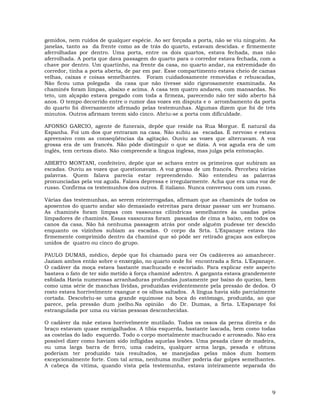 9
gemidos, nem ruídos de qualquer espécie. Ao ser forçada a porta, não se viu ninguém. As
janelas, tanto as da frente como as de trás do quarto, estavam descidas. e firmemente
aferrolhadas por dentro. Uma porta, entre os dois quartos, estava fechada, mas não
aferrolhada. A porta que dava passagem do quarto para o corredor estava fechada, com a
chave por dentro. Um quartinho, na frente da casa, no quarto andar, na extremidade do
corredor, tinha a porta aberta, de par em par. Esse compartimento estava cheio de camas
velhas, caixas e coisas semelhantes. Foram cuidadosamente removidas e rebuscadas,
Não ficou uma polegada da casa que não tivesse sido rigorosamente examinada. As
chaminés foram limpas, abaixo e acima. A casa tem quatro andares, com mansardas. No
teto, um alçapão estava pregado com toda a firmeza, parecendo não ter sido aberto há
anos. O tempo decorrido entre o rumor das vozes em disputa e o arrombamento da porta
do quarto foi diversamente afirmado pelas testemunhas. Algumas dizem que foi de três
minutos. Outros afirmam terem sido cinco. Abriu-se a porta com dificuldade.
AFONSO GARCIO, agente de funerais, depõe que reside na Rua Morgue. É natural da
Espanha. Foi um dos que entraram na casa. Não subiu as escadas. É nervoso e estava
apreensivo com as conseqüências da agitação. Ouviu as vozes que altercavam. A voz
grossa era de um francês. Não pôde distinguir o que se dizia. A voz aguda era de um
inglês, tem certeza disto. Não compreende a língua inglesa, mas julga pela entonação.
ABERTO MONTANI, confeiteiro, depõe que se achava entre os primeiros que subiram as
escadas. Ouviu as vozes que questionavam. A voz grossa de um francês. Percebeu várias
palavras. Quem falava parecia estar repreendendo. Não entendeu as palavras
pronunciadas pela voz aguda. Falava depressa e irregularmente. Acha que era uma voz de
russo. Confirma os testemunhos dos outros. É italiano. Nunca conversou com um russo.
Várias das testemunhas, ao serem reinterrogadas, afirmam que as chaminés de todos os
aposentos do quarto andar são demasiado estreitas para deixar passar um ser humano.
As chaminés foram limpas com vassouras cilíndricas semelhantes às usadas pelos
limpadores de chaminés. Essas vassouras foram passadas de cima a baixo, em todos os
canos da casa. Não há nenhuma passagem atrás por onde alguém pudesse ter descido
enquanto os vizinhos subiam as escadas. O corpo da Srta. L'Espanaye estava tão
firmemente comprimido dentro da chaminé que só pôde ser retirado graças aos esforços
unidos de quatro ou cinco do grupo.
PAULO DUMAS, médico, depõe que foi chamado para ver Os cadáveres ao amanhecer.
Jaziam ambos então sobre o enxergão, no quarto onde foi encontrada a Srta. L'Espanaye.
O cadáver da moça estava bastante machucado e escoriado. Para explicar este aspecto
bastava o fato de ter sido metido à força chaminé adentro. A garganta estava grandemente
esfolada Havia numerosas arranhaduras profundas justamente por baixo do queixo, bem
como uma série de manchas lívidas, produzidas evidentemente pela pressão de dedos. O
rosto estava horrivelmente exangue e os olhos saltados. A língua havia sido parcialmente
cortada. Descobriu-se uma grande equimose na boca do estômago, produzida, ao que
parece, pela pressão dum joelho.Na opinião do Dr. Dumas, a Srta. L'Espanaye foi
estrangulada por uma ou várias pessoas desconhecidas.
O cadáver da mãe estava horrivelmente mutilado. Todos os ossos da perna direita e do
braço estavam quase esmigalhados. A tíbia esquerda, bastante lascada, bem como todas
as costelas do lado esquerdo. Todo o corpo mortalmente machucado e arroxeado. Não era
possível dizer como haviam sido infligidas aquelas lesões. Uma pesada clave de madeira,
ou uma larga barra de ferro, uma cadeira, qualquer arma larga, pesada e obtusa
poderiam ter produzido tais resultados, se manejadas pelas mãos dum homem
excepcionalmente forte. Com tal arma, nenhuma mulher poderia dar golpes semelhantes.
A cabeça da vitima, quando vista pela testemunha, estava inteiramente separada do
 