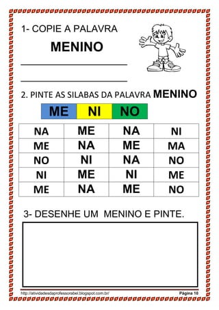 http://atividadesdaprofessorabel.blogspot.com.br/ Página 10
1- COPIE A PALAVRA
MENINO
____________________
____________________
2. PINTE AS SILABAS DA PALAVRA MENINO
NA ME NA NI
ME NA ME MA
NO NI NA NO
NI ME NI ME
ME NA ME NO
3- DESENHE UM MENINO E PINTE.
ME NI NO
 