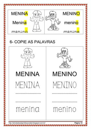 http://atividadesdaprofessorabel.blogspot.com.br/ Página 12
6- COPIE AS PALAVRAS
MENINA
MENINA
menina
MENINO
MENINO
menino
MENINA
Menina
menina
MENINO
menino
menino
.......................
.......................
.......................
.......................
 