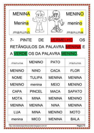 http://atividadesdaprofessorabel.blogspot.com.br/ Página 13
7- PINTE DE VERMELHO OS
RETÂNGULOS DA PALAVRA MENINA E
A VERDE OS DA PALAVRA MENINO.
menino MENINO PATO menina
MENINO NINO CACA FLOR
NOME TULIPA MENINA MENINA
MENINO menina MEIO MENINO
CAPA PINCEL MACA SAPATO
MOTA MINA MENINA MENINO
MENINA MENINA NINA MENINA
LUA MINA MENINO MOTO
menina MICO MENINA BALA
MENINA
Menina
menina
MENINO
menino
menino
 