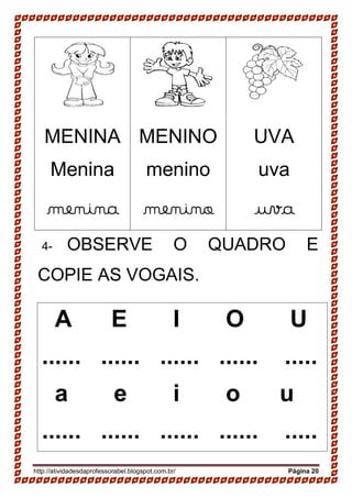 http://atividadesdaprofessorabel.blogspot.com.br/ Página 20
MENINA
Menina
menina
MENINO
menino
menino
UVA
uva
uva
4- OBSERVE O QUADRO E
COPIE AS VOGAIS.
A E I O U
...... ...... ...... ...... .....
a e i o u
...... ...... ...... ...... .....
 