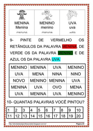 http://atividadesdaprofessorabel.blogspot.com.br/ Página 23
MENINA
Menina
menina
MENINO
menino
menino
UVA
uva
uva
9- PINTE DE VERMELHO OS
RETÂNGULOS DA PALAVRA MENINA, DE
VERDE OS DA PALAVRA MENINO E DE
AZUL OS DA PALAVRA UVA.
MENINO MENINA UVA MENINO
UVA MENA NINA NINO
NOVO MENINO MENINA UVA
MENINA UVA OVO MENA
UVA MENINA UVA MENINO
10- QUANTAS PALAVRAS VOCÊ PINTOU?
1 2 3 4 5 6 7 8 9 10
11 12 13 14 15 16 17 18 19 20
 