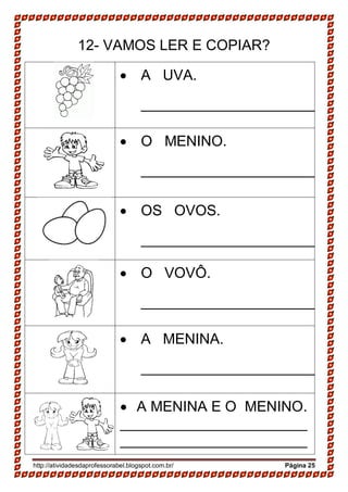 http://atividadesdaprofessorabel.blogspot.com.br/ Página 25
12- VAMOS LER E COPIAR?
 A UVA.
______________________
 O MENINO.
______________________
 OS OVOS.
______________________
 O VOVÔ.
______________________
 A MENINA.
______________________
 A MENINA E O MENINO.
_______________________
_______________________
 