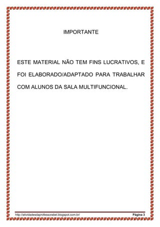 http://atividadesdaprofessorabel.blogspot.com.br/ Página 3
IMPORTANTE
ESTE MATERIAL NÃO TEM FINS LUCRATIVOS, E
FOI ELABORADO/ADAPTADO PARA TRABALHAR
COM ALUNOS DA SALA MULTIFUNCIONAL.
 