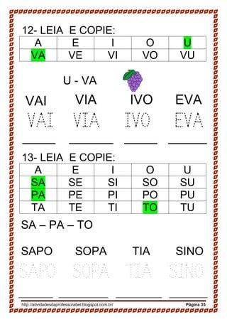 http://atividadesdaprofessorabel.blogspot.com.br/ Página 35
12- LEIA E COPIE:
A E I O U
VA VE VI VO VU
U - VA
VAI VIA IVO EVA
13- LEIA E COPIE:
A E I O U
SA SE SI SO SU
PA PE PI PO PU
TA TE TI TO TU
SA – PA – TO
SAPO SOPA TIA SINO
VAI VIA IVO EVA
______ ________ ______ _______
SAPO SOPA TIA SINO
_________ _____________ ____________ __________
 