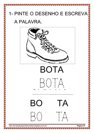 http://atividadesdaprofessorabel.blogspot.com.br/ Página 37
1- PINTE O DESENHO E ESCREVA
A PALAVRA.
SAPATO
SAPATO
BOTA
BOTA
BO TA
BO TA
 