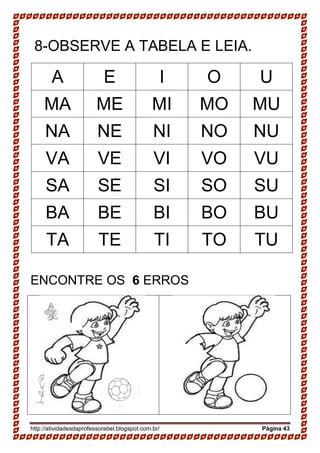 http://atividadesdaprofessorabel.blogspot.com.br/ Página 43
8-OBSERVE A TABELA E LEIA.
A E I O U
MA ME MI MO MU
NA NE NI NO NU
VA VE VI VO VU
SA SE SI SO SU
BA BE BI BO BU
TA TE TI TO TU
ENCONTRE OS 6 ERROS
 