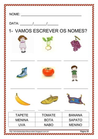 http://atividadesdaprofessorabel.blogspot.com.br/ Página 55
NOME: _________________________________
DATA: _______/_______/______
1- VAMOS ESCREVER OS NOMES?
TAPETE TOMATE BANANA
MENINA BOTA SAPATO
UVA NABO MENINO
 