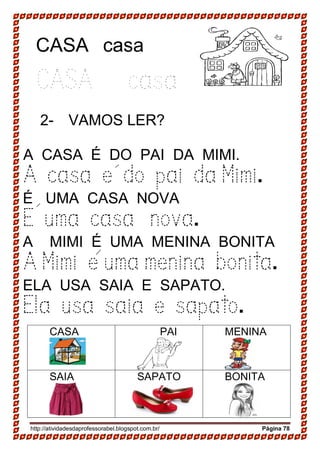 http://atividadesdaprofessorabel.blogspot.com.br/ Página 78
CASA casa
CASA casa
2- VAMOS LER?
A CASA É DO PAI DA MIMI.
A casa e do pai da Mimi.
É UMA CASA NOVA
E uma casa nova.
A MIMI É UMA MENINA BONITA
A Mimi e uma menina bonita.
ELA USA SAIA E SAPATO.
Ela usa saia e sapato.
CASA PAI MENINA
SAIA SAPATO BONITA
 