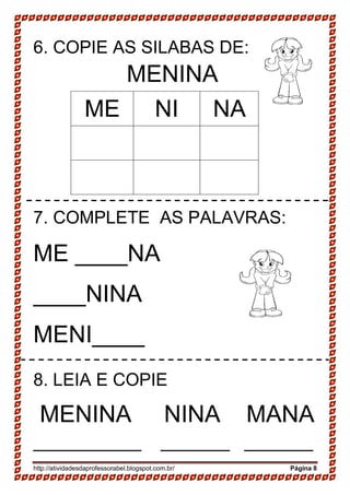 http://atividadesdaprofessorabel.blogspot.com.br/ Página 8
6. COPIE AS SILABAS DE:
MENINA
ME NI NA
7. COMPLETE AS PALAVRAS:
ME ____NA
____NINA
MENI____
8. LEIA E COPIE
MENINA NINA MANA
___________ _______ _______
 
