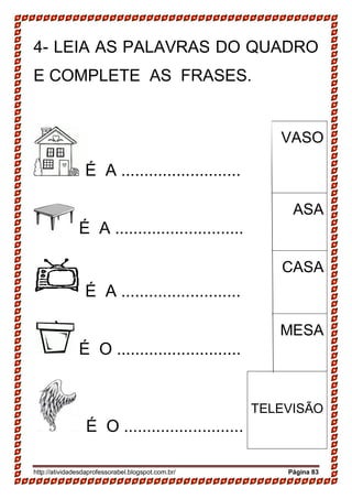 http://atividadesdaprofessorabel.blogspot.com.br/ Página 83
4- LEIA AS PALAVRAS DO QUADRO
E COMPLETE AS FRASES.
É A ..........................
VASO
É A ............................
ASA
É A ..........................
CASA
É O ...........................
MESA
É O ..........................
TELEVISÃO
 